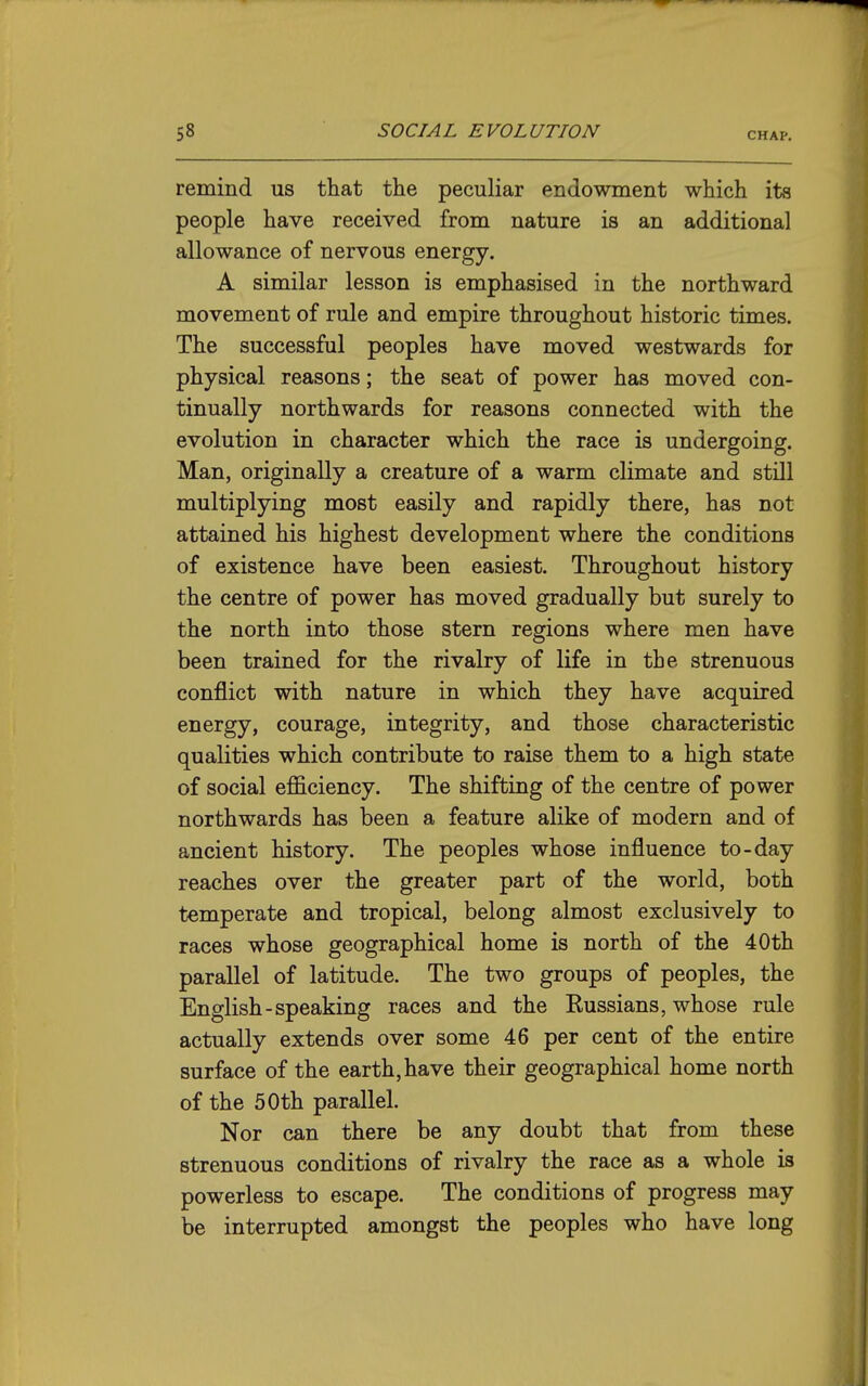 remind us that the peculiar endowment which its people have received from nature is an additional allowance of nervous energy. A similar lesson is emphasised in the northward movement of rule and empire throughout historic times. The successful peoples have moved westwards for physical reasons; the seat of power has moved con- tinually northwards for reasons connected with the evolution in character which the race is undergoing. Man, originally a creature of a warm climate and still multiplying most easily and rapidly there, has not attained his highest development where the conditions of existence have been easiest. Throughout history the centre of power has moved gradually but surely to the north into those stern regions where men have been trained for the rivalry of life in the strenuous conflict with nature in which they have acquired energy, courage, integrity, and those characteristic qualities which contribute to raise them to a high state of social efficiency. The shifting of the centre of power northwards has been a feature alike of modern and of ancient history. The peoples whose influence to-day reaches over the greater part of the world, both temperate and tropical, belong almost exclusively to races whose geographical home is north of the 40th parallel of latitude. The two groups of peoples, the English-speaking races and the Russians, whose rule actually extends over some 46 per cent of the entire surface of the earth, have their geographical home north of the 50th parallel. Nor can there be any doubt that from these strenuous conditions of rivalry the race as a whole is powerless to escape. The conditions of progress may be interrupted amongst the peoples who have long