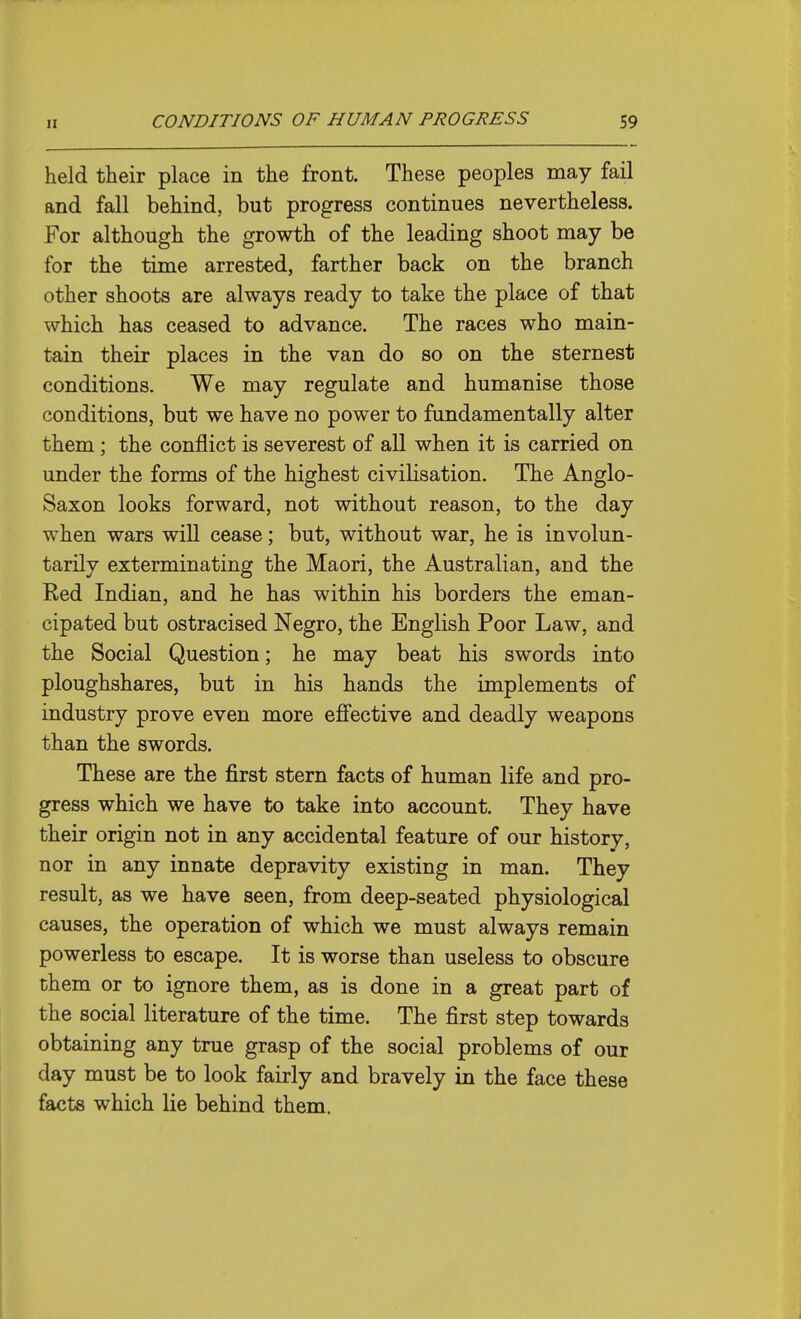 held their place in the front. These peoples may fail and fall behind, but progress continues nevertheless. For although the growth of the leading shoot may be for the time arrested, farther back on the branch other shoots are always ready to take the place of that which has ceased to advance. The races who main- tain their places in the van do so on the sternest conditions. We may regulate and humanise those conditions, but we have no power to fundamentally alter them; the conflict is severest of all when it is carried on under the forms of the highest civilisation. The Anglo- Saxon looks forward, not without reason, to the day when wars will cease; but, without war, he is involun- tarily exterminating the Maori, the Australian, and the Red Indian, and he has within his borders the eman- cipated but ostracised Negro, the English Poor Law, and the Social Question; he may beat his swords into ploughshares, but in his hands the implements of industry prove even more effective and deadly weapons than the swords. These are the first stern facts of human life and pro- gress which we have to take into account. They have their origin not in any accidental feature of our history, nor in any innate depravity existing in man. They result, as we have seen, from deep-seated physiological causes, the operation of which we must always remain powerless to escape. It is worse than useless to obscure them or to ignore them, as is done in a great part of the social literature of the time. The first step towards obtaining any true grasp of the social problems of our day must be to look fairly and bravely in the face these facts which lie behind them.