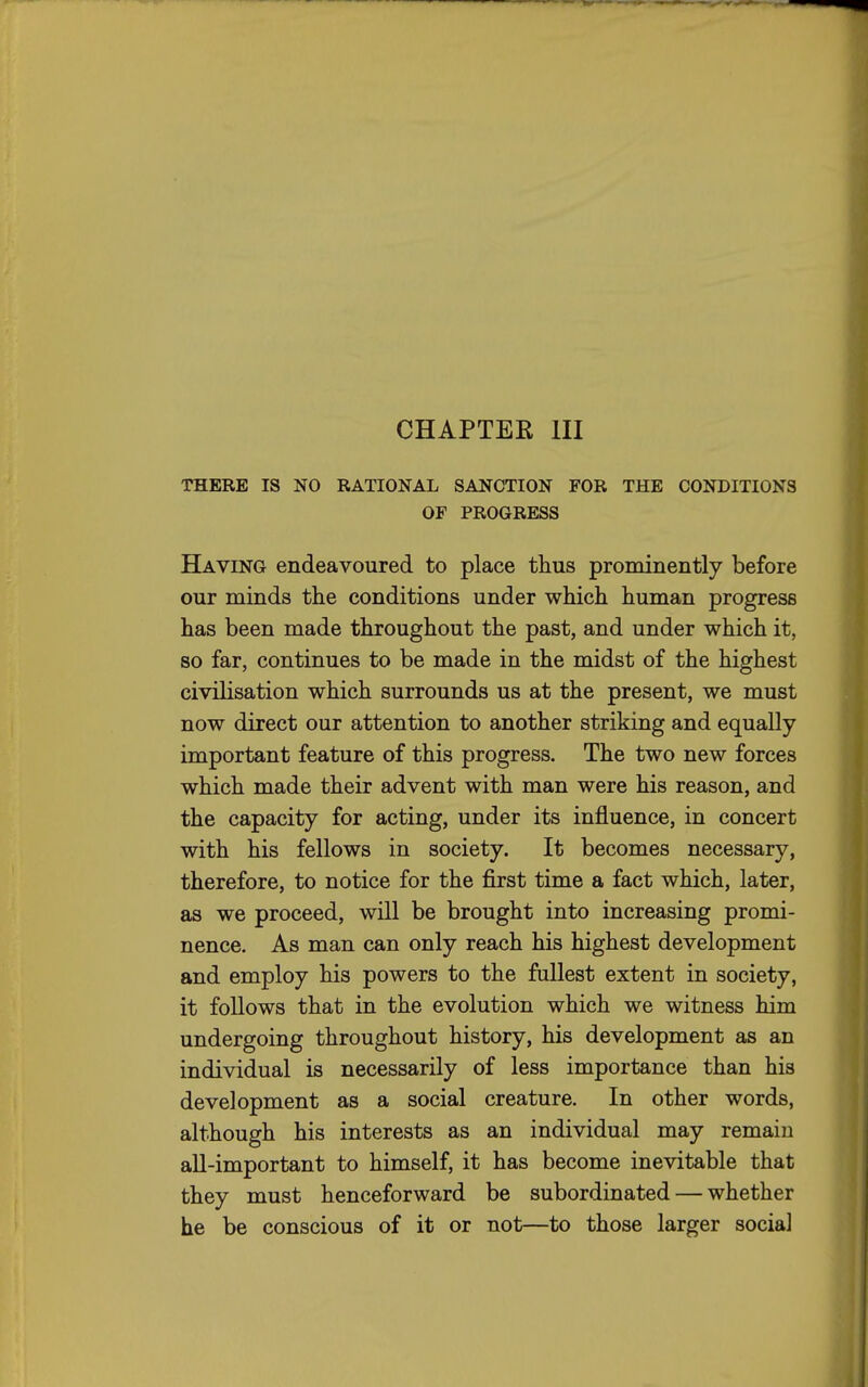 CHAPTER III THERE IS NO RATIONAL SANCTION FOR THE CONDITIONS OF PROGRESS Having endeavoured to place thus prominently before our minds the conditions under which human progress has been made throughout the past, and under which it, so far, continues to be made in the midst of the highest civilisation which surrounds us at the present, we must now direct our attention to another striking and equally important feature of this progress. The two new forces which made their advent with man were his reason, and the capacity for acting, under its influence, in concert with his fellows in society. It becomes necessary, therefore, to notice for the first time a fact which, later, as we proceed, will be brought into increasing promi- nence. As man can only reach his highest development and employ his powers to the fullest extent in society, it follows that in the evolution which we witness him undergoing throughout history, his development as an individual is necessarily of less importance than his development as a social creature. In other words, although his interests as an individual may remain aU-important to himself, it has become inevitable that they must henceforward be subordinated — whether he be conscious of it or not—to those larger social