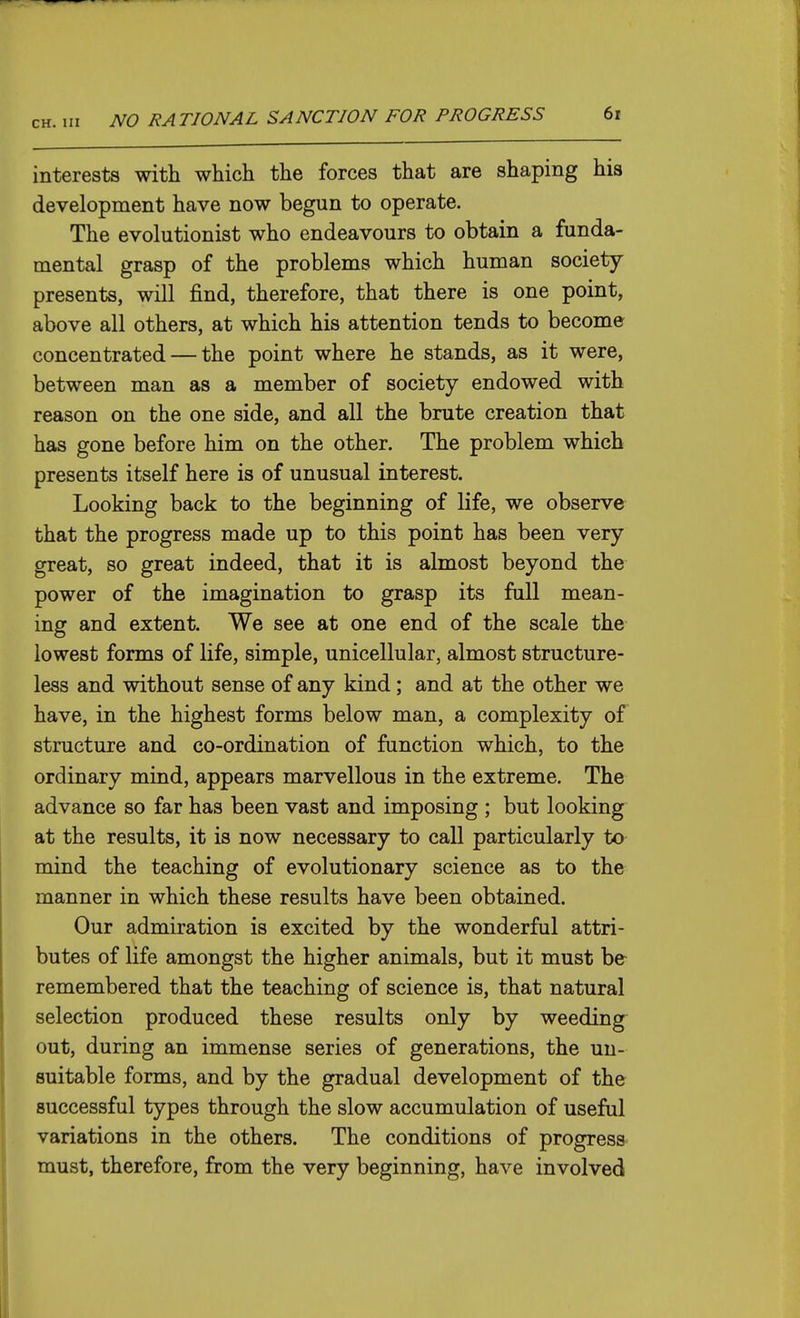 interests with which the forces that are shaping his development have now begun to operate. The evolutionist who endeavours to obtain a funda- mental grasp of the problems which human society presents, will find, therefore, that there is one point, above all others, at which his attention tends to become concentrated — the point where he stands, as it were, between man as a member of society endowed with reason on the one side, and all the brute creation that has gone before him on the other. The problem which presents itself here is of unusual interest. Looking back to the beginning of life, we observe that the progress made up to this point has been very great, so great indeed, that it is almost beyond the power of the imagination to grasp its full mean- ing and extent. We see at one end of the scale the lowest forms of life, simple, unicellular, almost structure- less and without sense of any kind; and at the other we have, in the highest forms below man, a complexity of structure and co-ordination of function which, to the ordinary mind, appears marvellous in the extreme. The advance so far has been vast and imposing ; but looking at the results, it is now necessary to call particularly to mind the teaching of evolutionary science as to the manner in which these results have been obtained. Our admiration is excited by the wonderful attri- butes of life amongst the higher animals, but it must be- remembered that the teaching of science is, that natural selection produced these results only by weeding^ out, during an immense series of generations, the un- suitable forms, and by the gradual development of the successful types through the slow accumulation of useful variations in the others. The conditions of progress must, therefore, from the very beginning, have involved