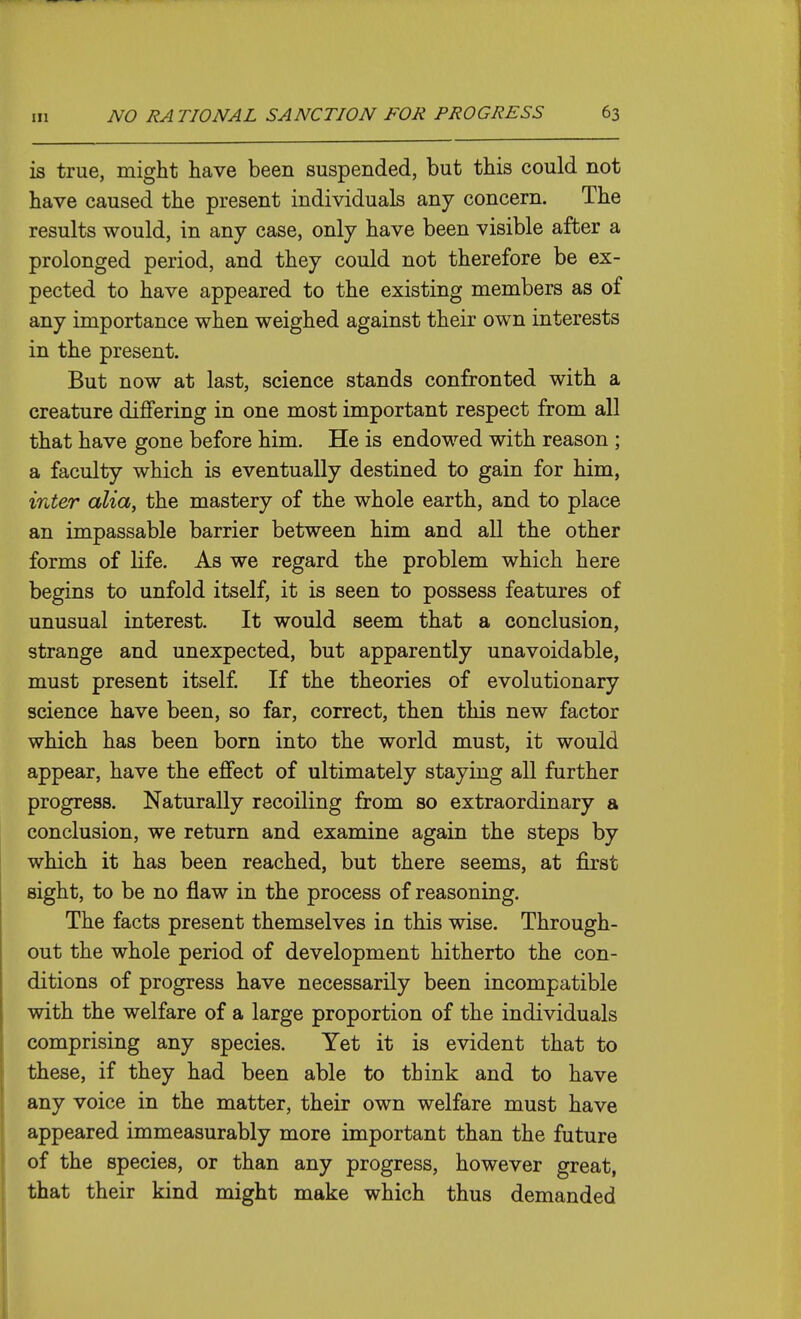 is true, might have been suspended, but this could not have caused the present individuals any concern. The results would, in any case, only have been visible after a prolonged period, and they could not therefore be ex- pected to have appeared to the existing members as of any importance when weighed against their own interests in the present. But now at last, science stands confronted with a creature differing in one most important respect from all that have gone before him. He is endowed with reason ; a faculty which is eventually destined to gain for him, inter alia, the mastery of the whole earth, and to place an impassable barrier between him and all the other forms of life. As we regard the problem which here begins to unfold itself, it is seen to possess features of unusual interest. It would seem that a conclusion, strange and unexpected, but apparently unavoidable, must present itself If the theories of evolutionary science have been, so far, correct, then this new factor which has been born into the world must, it would appear, have the effect of ultimately staying all further progress. Naturally recoiling from so extraordinary a conclusion, we return and examine again the steps by which it has been reached, but there seems, at first sight, to be no flaw in the process of reasoning. The facts present themselves in this wise. Through- out the whole period of development hitherto the con- ditions of progress have necessarily been incompatible with the welfare of a large proportion of the individuals comprising any species. Yet it is evident that to these, if they had been able to think and to have any voice in the matter, their own welfare must have appeared immeasurably more important than the future of the species, or than any progress, however great, that their kind might make which thus demanded