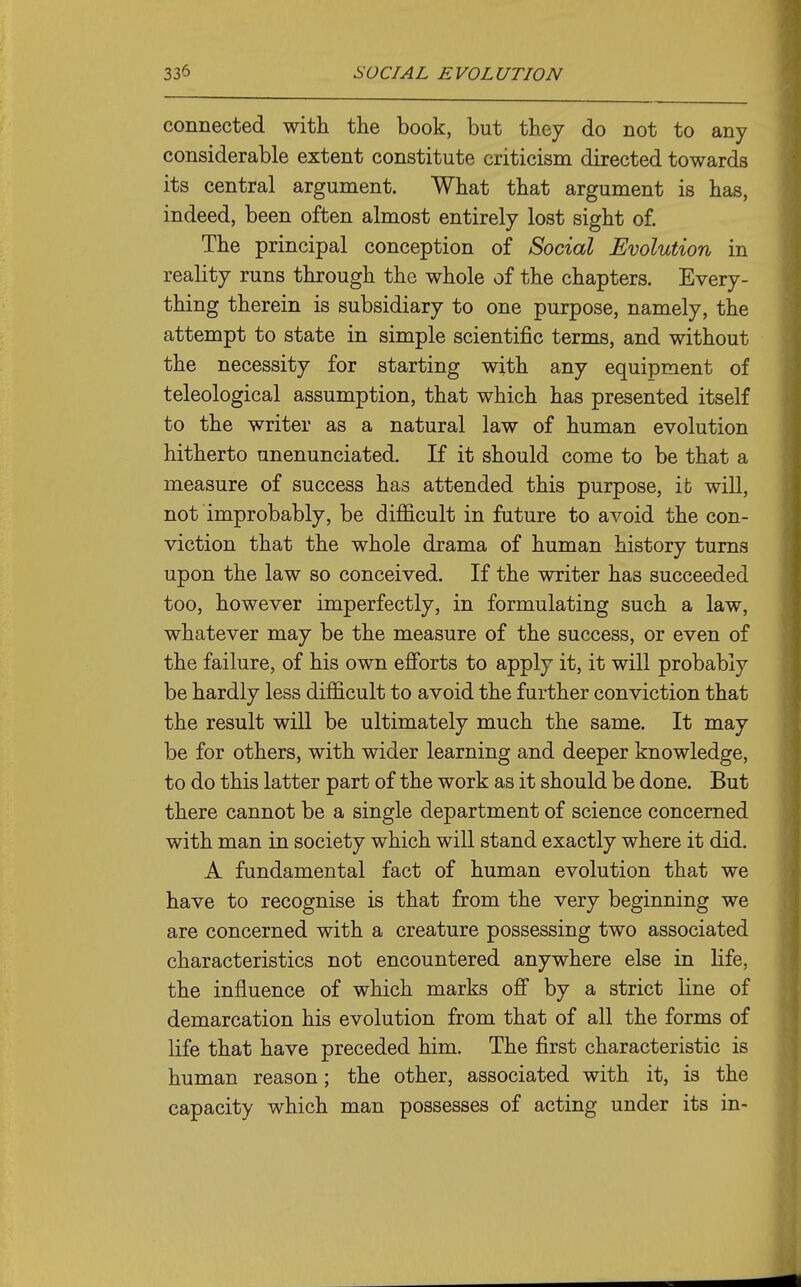 connected with the book, but they do not to any considerable extent constitute criticism directed towards its central argument. What that argument is has, indeed, been often almost entirely lost sight of. The principal conception of Social Evolution in reality runs through the whole of the chapters. Every- thing therein is subsidiary to one purpose, namely, the attempt to state in simple scientific terms, and without the necessity for starting with any equipment of teleological assumption, that which has presented itself to the writer as a natural law of human evolution hitherto unenunciated. If it should come to be that a measure of success has attended this purpose, it will, not improbably, be difficult in future to avoid the con- viction that the whole drama of human history turns upon the law so conceived. If the writer has succeeded too, however imperfectly, in formulating such a law, whatever may be the measure of the success, or even of the failure, of his own efforts to apply it, it will probably be hardly less difficult to avoid the further conviction that the result will be ultimately much the same. It may be for others, with wider learning and deeper knowledge, to do this latter part of the work as it should be done. But there cannot be a single department of science concerned with man in society which will stand exactly where it did. A fundamental fact of human evolution that we have to recognise is that from the very beginning we are concerned with a creature possessing two associated characteristics not encountered anywhere else in life, the influence of which marks off by a strict line of demarcation his evolution from that of all the forms of life that have preceded him. The first characteristic is human reason; the other, associated with it, is the capacity which man possesses of acting under its in-