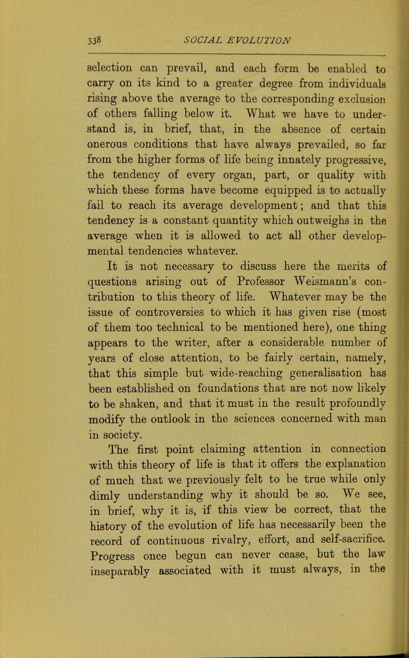 selection can prevail, and each form be enabled to carry on its kind to a greater degree from individuals rising above the average to the corresponding exclusion of others falling below it. What we have to under- stand is, in brief, that, in the absence of certain onerous conditions that have always prevailed, so far from the higher forms of life being innately progressive, the tendency of every organ, part, or quality with which these forms have become equipped is to actually fail to reach its average development; and that this tendency is a constant quantity which outweighs in the average when it is allowed to act all other develop- mental tendencies whatever. It is not necessary to discuss here the merits of questions arising out of Professor Weismann's con- tribution to this theory of life. Whatever may be the issue of controversies to which it has given rise (most of them too technical to be mentioned here), one thing appears to the writer, after a considerable number of years of close attention, to be fairly certain, namely, that this simple but wide-reaching generalisation has been established on foundations that are not now likely to be shaken, and that it must in the result profoundly modify the outlook in the sciences concerned with man in society. The first point claiming attention in connection with this theory of life is that it offers the explanation of much that we previously felt to be true while only dimly understanding why it should be so. We see, in brief, why it is, if this view be correct, that the history of the evolution of life has necessarily been the record of continuous rivalry, effort, and self-sacrifice. Progress once begun can never cease, but the law inseparably associated with it must always, in the