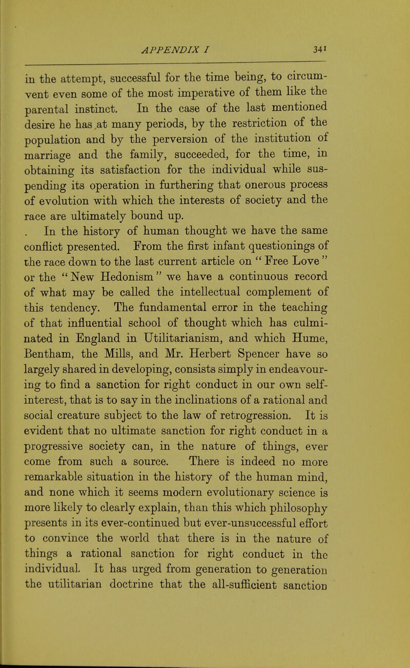 in the attempt, successful for the time being, to circum- vent even some of the most imperative of them like the parental instinct. In the case of the last mentioned desire he has .at many periods, by the restriction of the population and by the perversion of the institution of marriage and the family, succeeded, for the time, in obtaining its satisfaction for the individual while sus- pending its operation in furthering that onerous process of evolution with which the interests of society and the race are ultimately bound up. In the history of human thought we have the same conflict presented. From the first infant questionings of the race down to the last current article on  Free Love  or the  New Hedonism we have a continuous record of what may be called the intellectual complement of this tendency. The fundamental error in the teaching of that influential school of thought which has culmi- nated in England in Utilitarianism, and which Hume, Bentham, the MiUs, and Mr. Herbert Spencer have so largely shared in developing, consists simply in endeavour- ing to find a sanction for right conduct in our own self- interest, that is to say in the inclinations of a rational and social creature subject to the law of retrogression. It is evident that no ultimate sanction for right conduct in a progressive society can, in the nature of things, ever come from such a source. There is indeed no more remarkable situation in the history of the human mind, and none which it seems modern evolutionary science is more likely to clearly explain, than this which philosophy presents in its ever-continued but ever-unsuccessful efi'ort to convince the world that there is in the nature of things a rational sanction for right conduct in the individual. It has urged from generation to generation the utilitarian doctrine that the all-sufiicient sanction