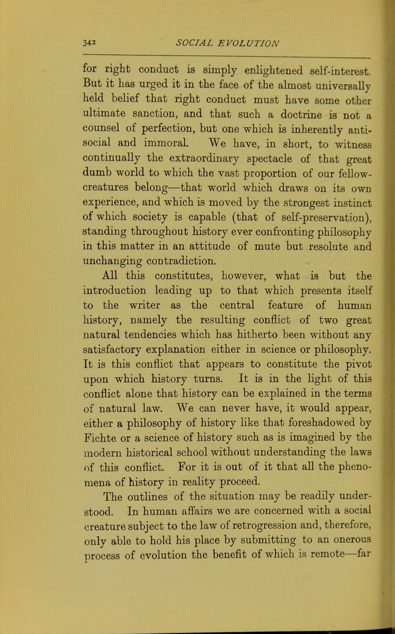 for right conduct is simply enlightened self-interest. But it has urged it in the face of the almost universally held belief that right conduct must have some other ultimate sanction, and that such a doctrine is not a counsel of perfection, but one which is inherently anti- social and immoral. We have, in short, to witness continually the extraordinary spectacle of that great dumb world to which the vast proportion of our fellow- creatures belong—that world which draws on its own experience, and which is moved by the strongest instinct of which society is capable (that of self-preservation), standing throughout history ever confronting philosophy in this matter in an attitude of mute but resolute and unchanging contradiction. All this constitutes, however, what is but the introduction leading up to that which presents itself to the writer as the central feature of human history, namely the resulting conflict of two great natural tendencies which has hitherto been without any satisfactory explanation either in science or philosophy. It is this conflict that appears to constitute the pivot upon which history turns. It is in the light of this conflict alone that history can be explained in the terms of natural law. We can never have, it would appear, either a philosophy of history like that foreshadowed by Fichte or a science of history such as is imagined by the modern historical school without understanding the laws of this conflict. For it is out of it that all the pheno- mena of history in reality proceed. The outlines of the situation may be readily under- stood. In human aff'airs we are concerned with a social creature subject to the law of retrogression and, therefore, only able to hold his place by submitting to an onerous process of evolution the benefit of which is remote—far