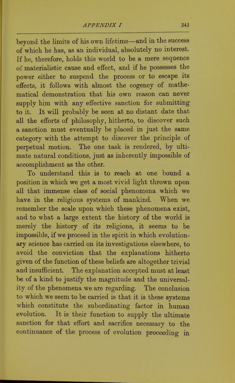 beyond the limits of his own lifetime—and in the success of which he has, as an individual, absolutely no interest. If he, therefore, holds this world to be a mere sequence of materialistic cause and effect, and if he possesses the power either to suspend the process or to escape its effects, it follows with almost the cogency of mathe- matical demonstration that his own reason can never supply him with any effective sanction for submitting to it. It will probably be seen at no distant date that all the efforts of philosophy, hitherto, to discover such a sanction must eventually be placed in just the same category with the attempt to discover the principle of perpetual motion. The one task is rendered, by ulti- mate natural conditions, just as inherently impossible of accomplishment as the other. To understand this is to reach at one bound a position in which we get a most vivid light thrown upon aU that immense class of social phenomena which we have in the religious systems of mankind. When we remember the scale upon which these phenomena exist, and to what a large extent the history of the world is merely the history of its religions, it seems to be impossible, if we proceed in the spirit in which evolution- ary science has carried on its investigations elsewhere, to avoid the conviction that the explanations hitherto given of the function of these beliefs are altogether trivial and insufficient. The explanation accepted must at least be of a kind to justify the magnitude and the universal- ity of the phenomena we are regarding. The conclusion to which we seem to be carried is that it is these systems which constitute the subordinating factor in human evolution. It is their function to supply the ultimate sanction for that effort and sacrifice necessary to the continuance of the process of evolution proceeding in