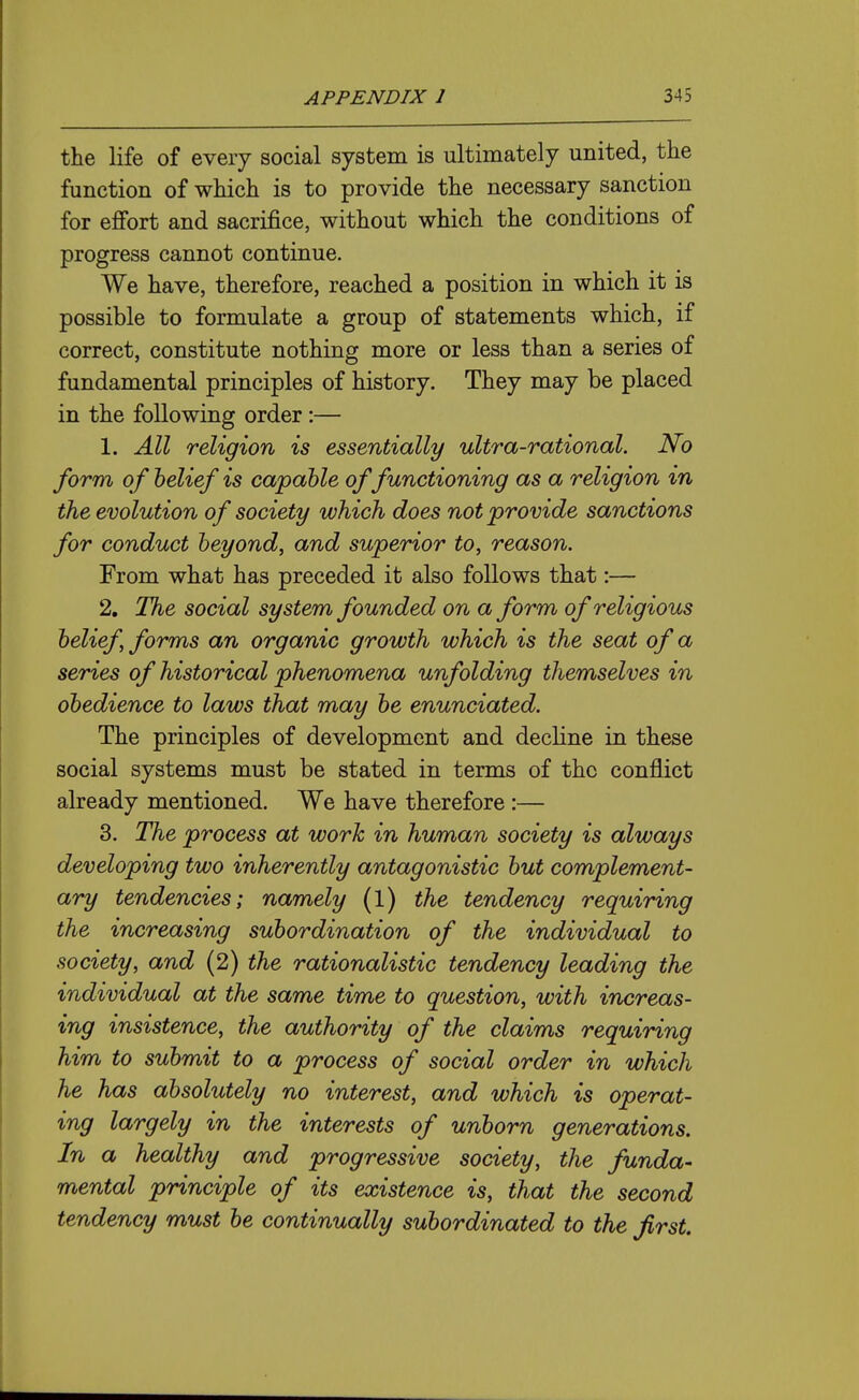 the life of every social system is ultimately united, the function of which is to provide the necessary sanction for effort and sacrifice, without which the conditions of progress cannot continue. We have, therefore, reached a position in which it is possible to formulate a group of statements which, if correct, constitute nothing more or less than a series of fundamental principles of history. They may be placed in the following order:— 1. All religion is essentially ultra-rational. No form of belief is capable of functioning as a religion in the evolution of society which does not provide sanctions for conduct beyond, and superior to, reason. From what has preceded it also follows that:— 2. The social system founded on a form of religious belief, forms an organic growth which is the seat of a series of historical phenomena unfolding themselves in obedience to laws that may be enunciated. The principles of development and decline in these social systems must be stated in terms of the conflict already mentioned. We have therefore :— 3. The process at work in human society is always developing two inherently antagonistic but complement- ary tendencies; namely (1) the tendency requiring the increasing subordination of the individual to society, and (2) the rationalistic tendency leading the individual at the same time to question, with increas- ing insistence, the authority of the claims requiring him to submit to a process of social order in which he has absolutely no interest, and which is operat- ing largely in the interests of unborn generations. In a healthy and progressive society, the funda- mental principle of its existence is, that the second tendency must be continually subordinated to the first.