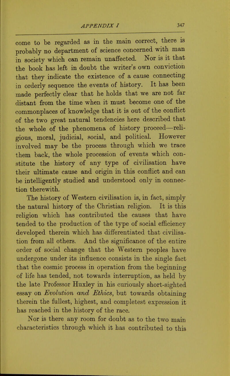 come to be regarded as in the main correct, there is probably no department of science concerned with man in society which can remain unaffected. Nor is it that the book has left in doubt the writer's own conviction that they indicate the existence of a cause connecting in orderly sequence the events of history. It has been made perfectly clear that he holds that we are not far distant from the time when it must become one of the commonplaces of knowledge that it is out of the conflict of the two great natural tendencies here described that the whole of the phenomena of history proceed—reli- gious, moral, judicial, social, and political. However involved may be the process through which we trace them back, the whole procession of events which con- stitute the history of any type of civilisation have their ultimate cause and origin in this conflict and can be intelligently studied and understood only in connec- tion therewith. The history of Western civilisation is, in fact, simply the natural history of the Christian religion. It is this religion which has contributed the causes that have tended to the production of the type of social efficiency developed therein which has differentiated that civilisa- tion from all others. And the significance of the entire order of social change that the Western peoples have undergone under its influence consists in the single fact that the cosmic process in operation from the beginning of life has tended, not towards interruption, as held by the late Professor Huxley in his curiously short-sighted essay on Evolution and Ethics, but towards obtaining therein the fullest, highest, and completest expression it has reached in the history of the race. Nor is there any room for doubt as to the two main characteristics through which it has contributed to this