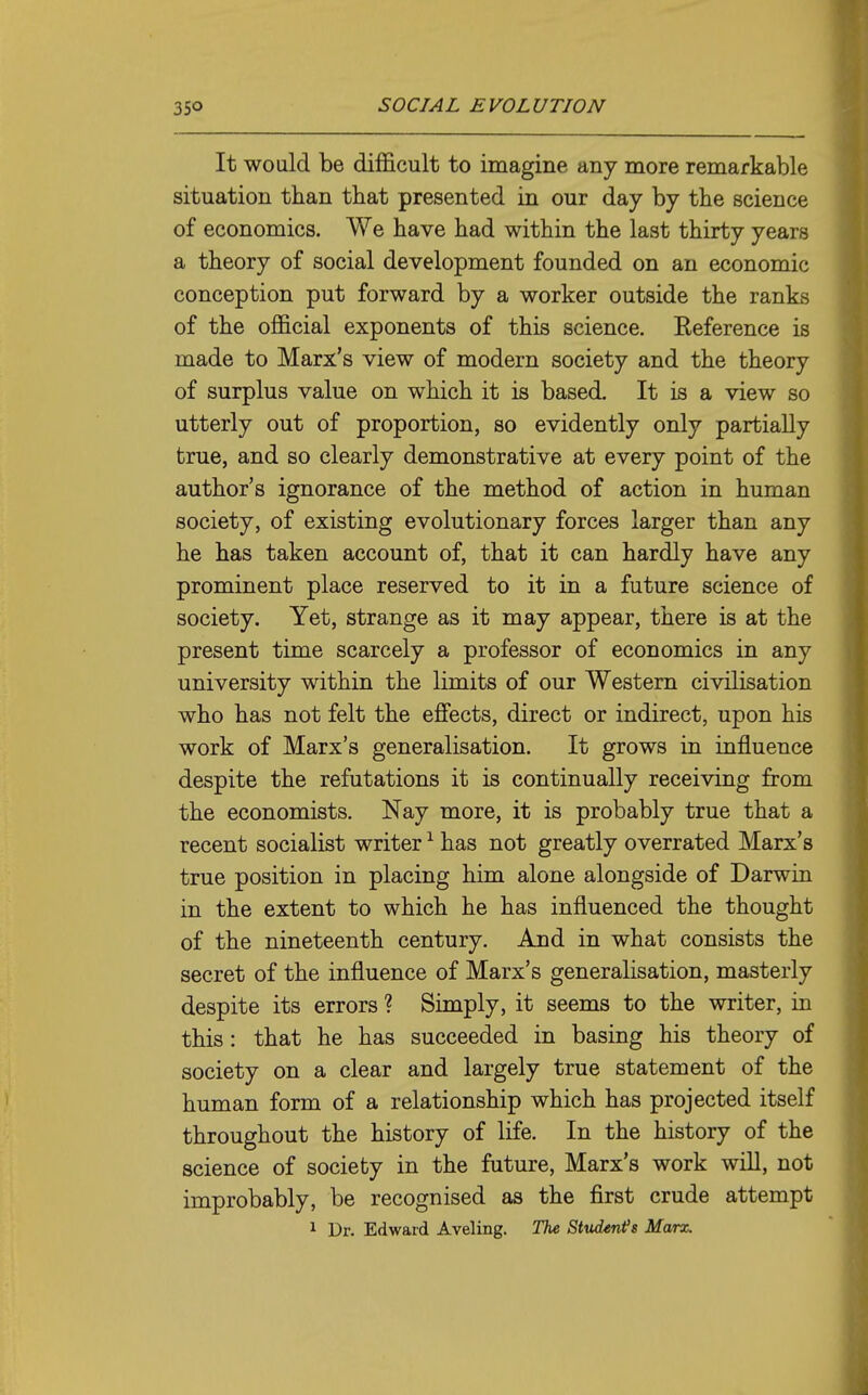 It would be difficult to imagine any more remarkable situation than that presented in our day by the science of economics. We have had within the last thirty years a theory of social development founded on an economic conception put forward by a worker outside the ranks of the official exponents of this science. Reference is made to Marx's view of modern society and the theory of surplus value on which it is based. It is a view so utterly out of proportion, so evidently only partially true, and so clearly demonstrative at every point of the author's ignorance of the method of action in human society, of existing evolutionary forces larger than any he has taken account of, that it can hardly have any prominent place reserved to it in a future science of society. Yet, strange as it may appear, there is at the present time scarcely a professor of economics in any university within the limits of our Western civilisation who has not felt the effects, direct or indirect, upon his work of Marx's generalisation. It grows in influence despite the refutations it is continually receiving from the economists. Nay more, it is probably true that a recent socialist writer ^ has not greatly overrated Marx's true position in placing him alone alongside of Darwin in the extent to which he has influenced the thought of the nineteenth century. And in what consists the secret of the influence of Marx's generalisation, masterly despite its errors ? Simply, it seems to the writer, in this: that he has succeeded in basing his theory of society on a clear and largely true statement of the human form of a relationship which has projected itself throughout the history of life. In the history of the science of society in the future, Marx's work will, not improbably, be recognised as the first crude attempt 1 Dr. Edward Aveling. The Student^s Marx.