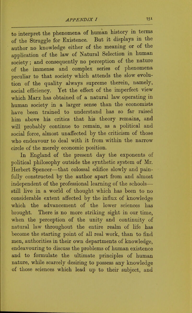 to interpret the phenomena of human history in terms of the Struggle for Existence. But it displays in the author no knowledge either of the meaning or of the application of the law of Natural Selection in human society; and consequently no perception of the nature of the immense and complex series of phenomena peculiar to that society which attends the slow evolu- tion of the quality always supreme therein, namely, social efficiency. Yet the effect of the imperfect view which Marx has obtained of a natural law operating in human society in a larger sense than the economists have been trained to understand has so far raised him above his critics that his theory remains, and will probably continue to remain, as a political and social force, almost unaffected by the criticism of those who endeavour to deal with it from within the narrow circle of the merely economic position. In England of the present day the exponents of political philosophy outside the synthetic system of Mr. Herbert Spencer—that colossal edifice slowly and pain- fully constructed by the author apart from and almost independent of the professional learning of the schools— still live in a world of thought which has been to no considerable extent affected by the influx of knowledge which the advancement of the lower sciences has brought. There is no more striking sight in our time, when the perception of the unity and continuity of natural law throughout the entire realm of life has become the starting point of all real work, than to find men, authorities in their own departments of knowledge, endeavouring to discuss the problems of human existence and to formulate the ultimate principles of human nature, while scarcely desiring to possess any knowledge of those sciences which lead up to their subject, and
