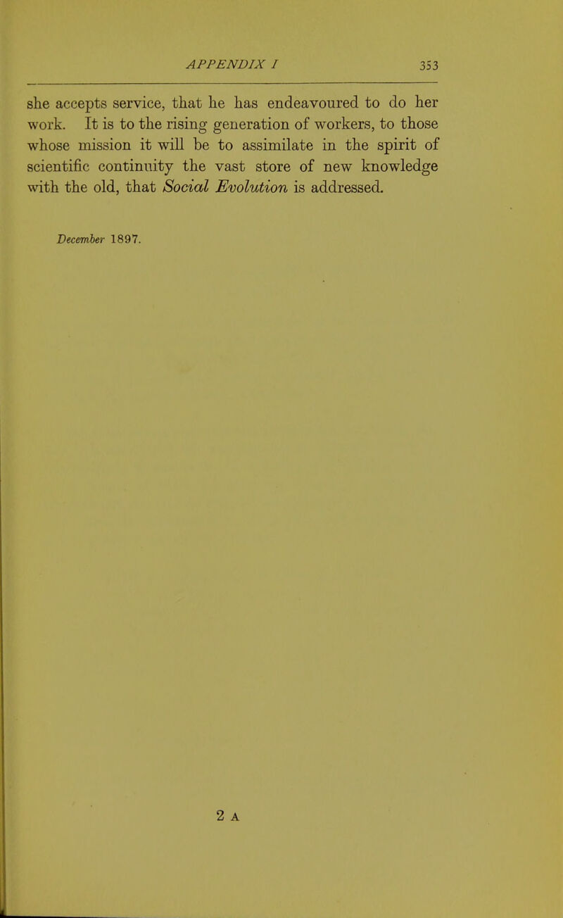 she accepts service, that he has endeavoured to do her work. It is to the rising generation of workers, to those whose mission it will be to assimilate in the spirit of scientific continuity the vast store of new knowledge with the old, that Social Evolution is addressed. December 1897. 2 A