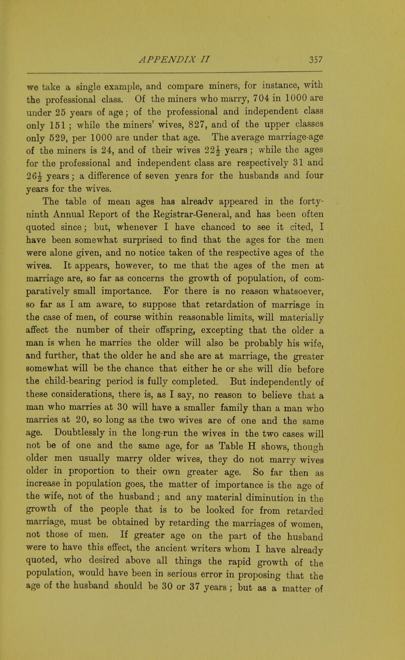 we take a single example, and compare miners, for instance, with the professional class. Of the miners who marry, 704 in 1000 are under 25 years of age; of the professional and independent class only 151 ; while the miners' wives, 827, and of the upper classes only 529, per 1000 are under that age. The average marriage-age of the miners is 24, and of their wives 22| years; while the ages for the professional and independent class are respectively 31 and 26| years; a difference of seven years for the husbands and four years for the wives. The table of mean ages has already appeared in the forty- ninth Annual Report of the Registrar-General, and has been often quoted since; but, whenever I have chanced to see it cited, I have been somewhat surprised to find that the ages for the men were alone given, and no notice taken of the respective ages of the wives. It appears, however, to me that the ages of the men at marriage are, so far as concerns the growth of population, of com- paratively small importance. For there is no reason whatsoever, so far as I am aware, to suppose that retardation of marriage in the case of men, of course within reasonable limits, will materially affect the number of their offspring, excepting that the older a man is when he marries the older will also be probably his wife, and further, that the older he and she are at marriage, the greater somewhat will be the chance that either he or she will die before the child-bearing period is fully completed. But independently of these considerations, there is, as I say, no reason to believe that a man who marries at 30 will have a smaller family than a man who marries at 20, so long as the two wives are of one and the same age. Doubtlessly in the long-run the wives in the two cases will not be of one and the same age, for as Table H shows, though older men usually marry older wives, they do not marry wives older in proportion to their own greater age. So far then as increase in population goes, the matter of importance is the age of the wife, not of the husband; and any material diminution in the growth of the people that is to be looked for from retarded marriage, must be obtained by retarding the marriages of women, not those of men. If greater age on the part of the husband were to have this effect, the ancient writers whom I have already quoted, who desired above all things the rapid growth of the population, would have been in serious error in proposing that the age of the husband should be 30 or 37 years ; but as a matter of