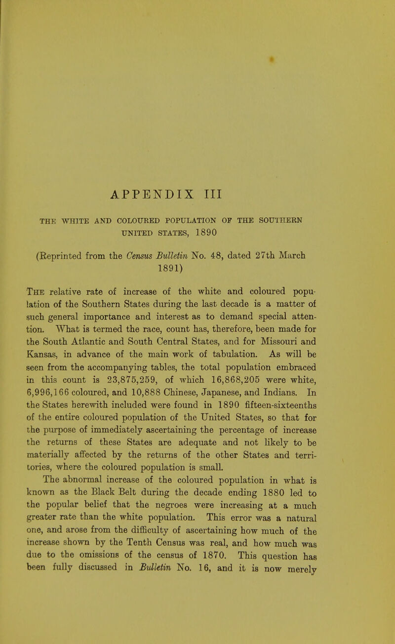 THE WHITE AND COLOURED POPULATION OF THE SOUTHERN UNITED STATES, 1890 (Reprinted from the Census Bulletin No. 48, dated 27th March 1891) The relative rate of increase of the white and coloured popu- lation of the Southern States during the last decade is a matter of such general importance and interest as to demand special atten- tion. What is termed the race, count has, therefore, been made for the South Atlantic and South Central States, and for Missouri and Kansas, in advance of the main work of tabulation. As will be seen from the accompanying tables, the total population embraced in this count is 23,875,259, of which 16,868,205 were white, 6,996,166 coloured, and 10,888 Chinese, Japanese, and Indians. In the States herewith included were found in 1890 fifteen-sixteenths of the entire coloured population of the United States, so that for the purpose of immediately ascertaining the percentage of increase the returns of these States are adequate and not likely to be materially affected by the returns of the other States and terri- tories, where the coloured population is small. The abnormal increase of the coloured population in what is known as the Black Belt during the decade ending 1880 led to the popular belief that the negroes were increasing at a much greater rate than the white population. This error was a natural one, and arose from the difficulty of ascertaining how much of the increase shown by the Tenth Census was real, and how much was due to the omissions of the census of 1870. This question has been fully discussed in Bulletin No. 16, and it is now merely