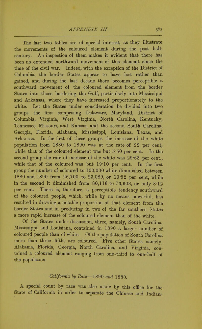 The last two tables are of special interest, as they illustrate the movements of the coloured element during the past half- century. An inspection of them makes it evident that there has been no extended northward movement of this element since the time of the civil war. Indeed, with the exception of the District of Columbia, the border States appear to have lost rather than gained, and during the last decade there becomes perceptible a southward movement of the coloured element from the border States into those bordering the Gulf, particularly into Mississippi and Arkansas, where they have increased proportionately to the white. Let the States under consideration be divided into two groups, the first comprising Delaware, Maryland, District of Columbia, Virginia, West Virginia, North Carolina, Kentucky, Tennessee, Missouri, and Kansas, and the second South Carolina, Georgia, Florida, Alabama, Mississippi, Louisiana, Texas, and Arkansas. In the first of these groups the increase of the white population from 1880 to 1890 was at the rate of 22 per cent, while that of the coloured element was but 5'50 per cent. In the second group the rate of increase of the white was 29'63 per cent., while that of the coloured was but 19 10 per cent. In the first group the number of coloured to 100,000 white diminished between 1880 and 1890 from 26,700 to 23,089, or 13-52 per cent, while in the second it diminished from 80,116 to 73,608, or only 8*12 per cent. There is, therefore, a perceptible tendency southward of the coloured people, which, while by no means powerful, has resulted in drawing a notable proportion of that element from the border States and in producing in two of the far southern States a more rapid increase of the coloured element than of the white. Of the States under discussion, three, namely. South Carolina, Mississippi, and Louisiana, contained in 1890 a larger number of coloured people than of white. Of the population of South Carolina more than three-fifths are coloured. Five other States, namely. Alabama, Florida, Georgia, North Carolina, and Virginia, con- tained a coloured element ranging from one-third to one-half of the population. California by Race—1890 and 1880. A special count by race was also made by this oflfice for the State of California in order to separate the Chinese and Indians