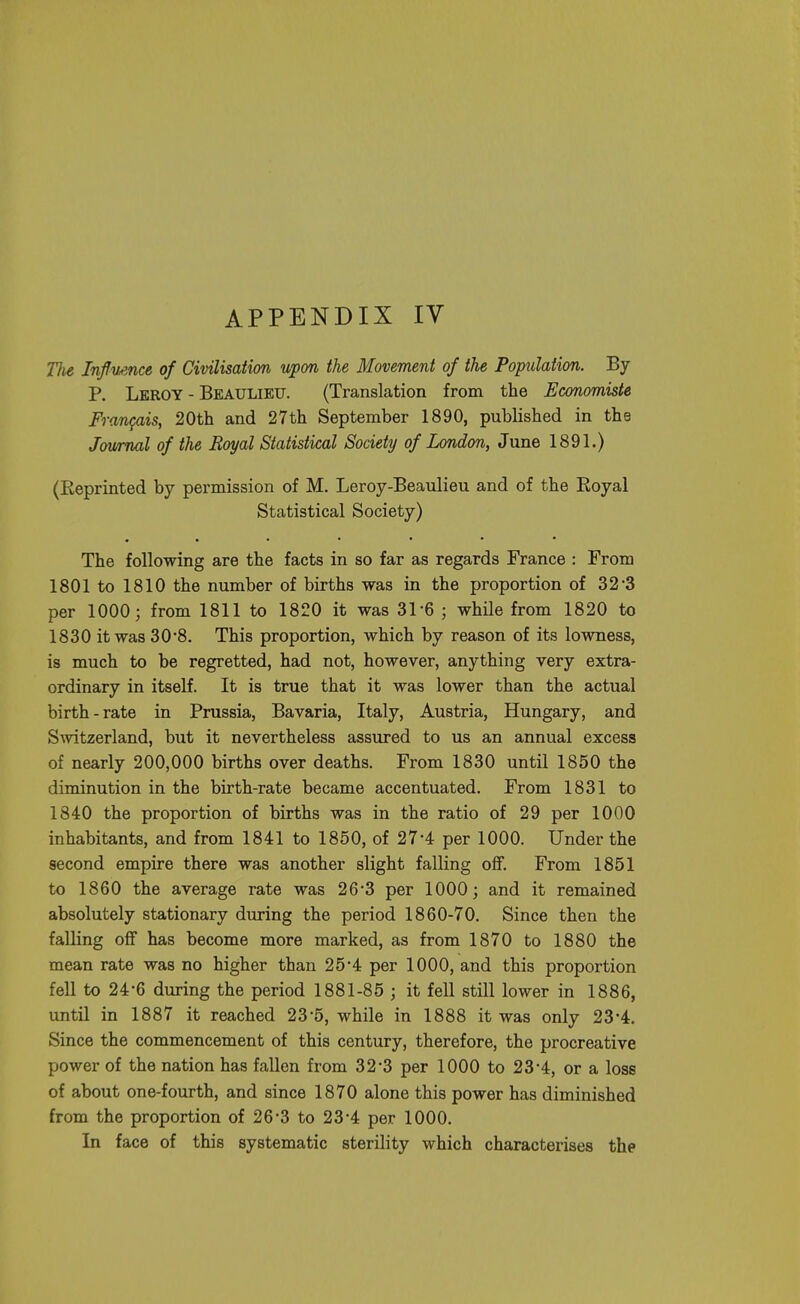 Tlie InflvAnce of Civilisation upon the Movement of the Population. By P. Leroy - Beaulieu. (Translation from the Economiste Francis, 20th and 27th September 1890, published in the Jau/mal of the Eoyal Statistical Society of London, June 1891.) (Reprinted by permission of M. Leroy-Beaulieu and of the Eoyal Statistical Society) The following are the facts in so far as regards France : From 1801 to 1810 the number of births was in the proportion of 32-3 per 1000; from 1811 to 1820 it was 31-6 ; while from 1820 to 1830 it was 30*8. This proportion, which by reason of its lowness, is much to be regretted, had not, however, anything very extra- ordinary in itself. It is true that it was lower than the actual birth-rate in Prussia, Bavaria, Italy, Austria, Hungary, and Switzerland, but it nevertheless assured to us an annual excess of nearly 200,000 births over deaths. From 1830 until 1850 the diminution in the birth-rate became accentuated. From 1831 to 1840 the proportion of births was in the ratio of 29 per 1000 inhabitants, and from 1841 to 1850, of 27-4 per 1000. Under the second empire there was another slight falling off. From 1851 to 1860 the average rate was 26'3 per 1000; and it remained absolutely stationary during the period 1860-70. Since then the falling off has become more marked, as from 1870 to 1880 the mean rate was no higher than 25*4 per 1000, and this proportion fell to 24-6 during the period 1881-85 ; it fell still lower in 1886, until in 1887 it reached 23*5, while in 1888 it was only 23-4. Since the commencement of this century, therefore, the procreative power of the nation has fallen from 32-3 per 1000 to 23-4, or a loss of about one-fourth, and since 1870 alone this power has diminished from the proportion of 26*3 to 23*4 per 1000. In face of this systematic sterility which characterises the