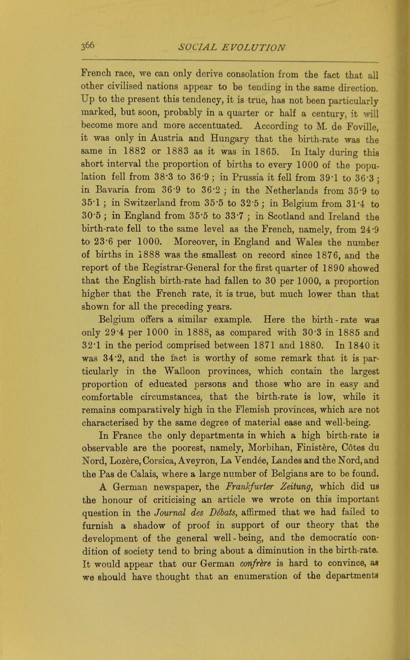 French race, we can only derive consolation from the fact that all other civilised nations appear to be tending in the same direction. Up to the present this tendency, it is true, has not been particularly marked, but soon, probably in a quarter or half a century, it ^vill become more and more accentuated. According to M. de Foville, it was only in Austria and Hungary that the birth-rate was the same in 1882 or 1883 as it was in 1865. In Italy during this short interval the proportion of births to every 1000 of the popu- lation fell from 38*3 to 36-9 ; in Prussia it fell from 39-1 to 36-3 ; in Bavaria from 36-9 to 36-2 ; in the Netherlands from 35-9 to 35'1; in Switzerland from 35*5 to 32 5; in Belgium from 31*4: to 30-5; in England from 3 5'5 to 33-7 j in Scotland and Ireland the birth-rate fell to the same level as the French, namely, from 24-9 to 23-6 per 1000. Moreover, in England and Wales the number of births in 1888 was the smallest on record since 1876, and the report of the Registrar-General for the first quarter of 1890 showed that the English birth-rate had fallen to 30 per 1000, a proportion higher that the French rate, it is true, but much lower than that shown for all the preceding years. Belgium offers a similar example. Here the birth-rate was only 29-4 per 1000 in 1888, as compared with 30-3 in 1885 and 32*1 in the period comprised between 1871 and 1880. In 1840 it was 3 4'2, and the fact is worthy of some remark that it is par- ticularly in the Walloon provinces, which contain the largest proportion of educated persons and those who are in easy and comfortable circumstances, that the birth-rate is low, while it remains comparatively high in the Flemish provinces, which are not characterised by the same degree of material ease and well-being. In France the only departments in which a high birth-rate is observable are the poorest, namely, Morbihan, Finistfere, C6tes du Nord, Loz6re, Corsica, Aveyron, La Vendue, Landes and the Nord, and the Pas de Calais, where a large number of Belgians are to be found. A German newspaper, the Frankfurter Zeiiwig, which did us the honour of criticising an article we wrote on this important question in the Journal des DSbats, affirmed that we had failed to furnish a shadow of proof in support of our theory that the development of the general well-being, and the democratic con- dition of society tend to bring about a diminution in the birth-rate. It would appear that our German cmfrhrt is hard to convince, aa we should have thought that an enumeration of the departments