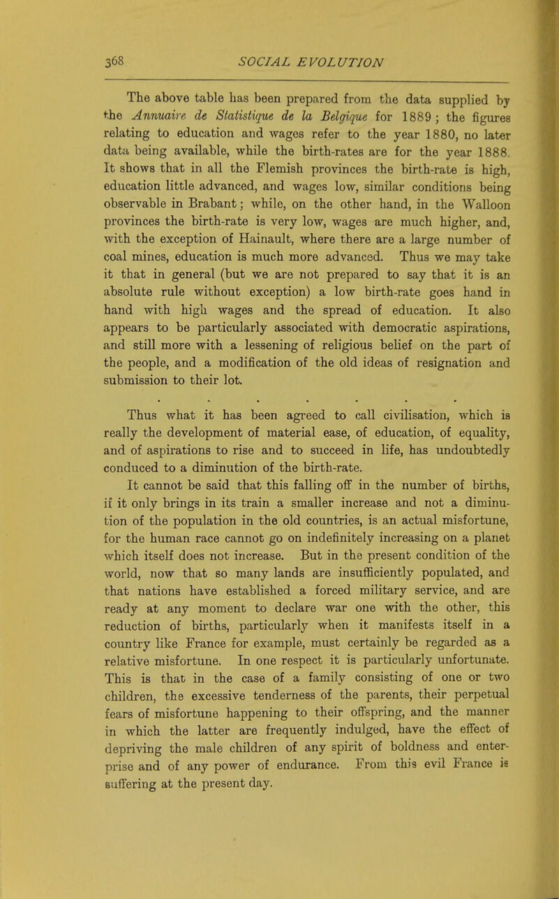 The above table has been prepared from the data supplied by the Anmiaire de Statistique de la Belgique for 1889 ; the figures relating to education and wages refer to the year 1880, no later data being available, while the birth-rates are for the year 1888. It shows that in all the Flemish provinces the birth-rate is high, education little advanced, and wages low, similar conditions being observable in Brabant; while, on the other hand, in the Walloon provinces the birth-rate is very low, wages are much higher, and, with the exception of Hainault, where there are a large number of coal mines, education is much more advanced. Thus we may take it that in general (but we are not prepared to say that it is an absolute rule without exception) a low birth-rate goes hand in hand with high wages and the spread of education. It also appears to be particularly associated with democratic aspirations, and still more with a lessening of religious belief on the part of the people, and a modification of the old ideas of resignation and submission to their lot Thus what it has been agreed to call civilisation, which is really the development of material ease, of education, of equality, and of aspirations to rise and to succeed in life, has undoubtedly conduced to a diminution of the birth-rate. It cannot be said that this falling off in the number of births, if it only brings in its train a smaller increase and not a diminu- tion of the population in the old countries, is an actual misfortune, for the human race cannot go on indefinitely increasing on a planet which itself does not increase. But in the present condition of the world, now that so many lands are insufficiently populated, and that nations have established a forced military service, and are ready at any moment to declare war one with the other, this reduction of births, particularly when it manifests itself in a country like France for example, must certainly be regarded as a relative misfortune. In one respect it is particularly unfortunate. This is that in the case of a family consisting of one or two children, the excessive tenderness of the parents, their perpetual fears of misfortune happening to their ofispring, and the manner in which the latter are frequently indulged, have the effect of depriving the male children of any spirit of boldness and enter- prise and of any power of endurance. From this evil France is suffering at the present day.