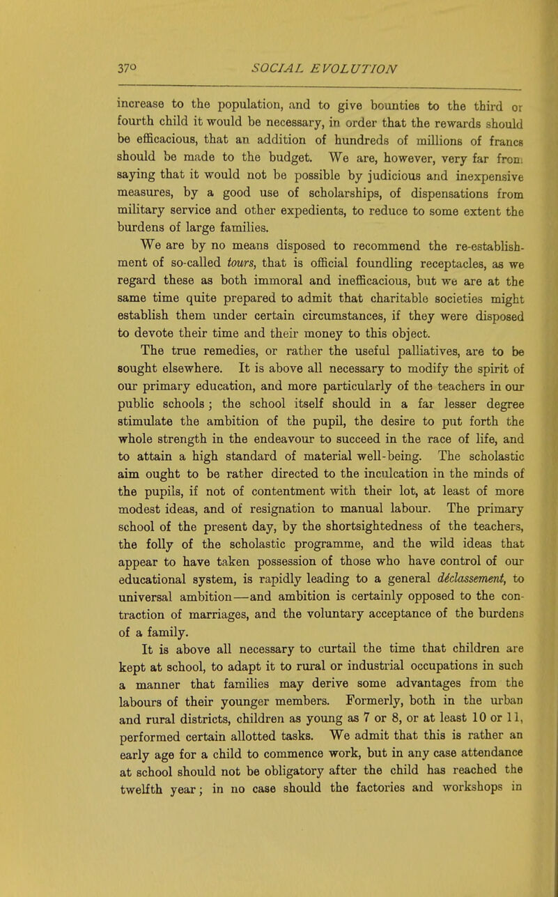 increase to the population, and to give bounties to the third or fourth child it would be necessary, in order that the rewards should be efficacious, that an addition of hundreds of millions of francs should be made to the budget. We are, however, very far froni saying that it would not be possible by judicious and inexpensive measures, by a good use of scholarships, of dispensations from military service and other expedients, to reduce to some extent the burdens of large families. We are by no means disposed to recommend the re-establish- ment of so-called imrs, that is official foundling receptacles, as we regard these as both immoral and inefficacious, but we are at the same time quite prepared to admit that charitable societies might establish them under certain circumstances, if they were disposed to devote their time and their money to this object. The true remedies, or rather the useful palliatives, are to be sought elsewhere. It is above all necessary to modify the spirit of our primary education, and more particularly of the teachers in our public schools; the school itself should in a far lesser degree stimulate the ambition of the pupil, the desire to put forth the whole strength in the endeavour to succeed in the race of life, and to attain a high standard of material well-being. The scholastic aim ought to be rather directed to the inculcation in the minds of the pupils, if not of contentment with their lot, at least of more modest ideas, and of resignation to manual labour. The primary school of the present day, by the shortsightedness of the teachers, the folly of the scholastic programme, and the wild ideas that appear to have taken possession of those who have control of our educational system, is rapidly leading to a general dMassement, to universal ambition—and ambition is certainly opposed to the con- traction of marriages, and the voluntary acceptance of the burdens of a family. It is above all necessary to curtail the time that children are kept at school, to adapt it to rural or industrial occupations in such a manner that families may derive some advantages from the labours of their younger members. Formerly, both in the urban and rural districts, children as young as 7 or 8, or at least 10 or 11, performed certain allotted tasks. We admit that this is rather an early age for a child to commence work, but in any case attendance at school should not be obligatory after the child has reached the twelfth year; in no case should the factories and workshops in