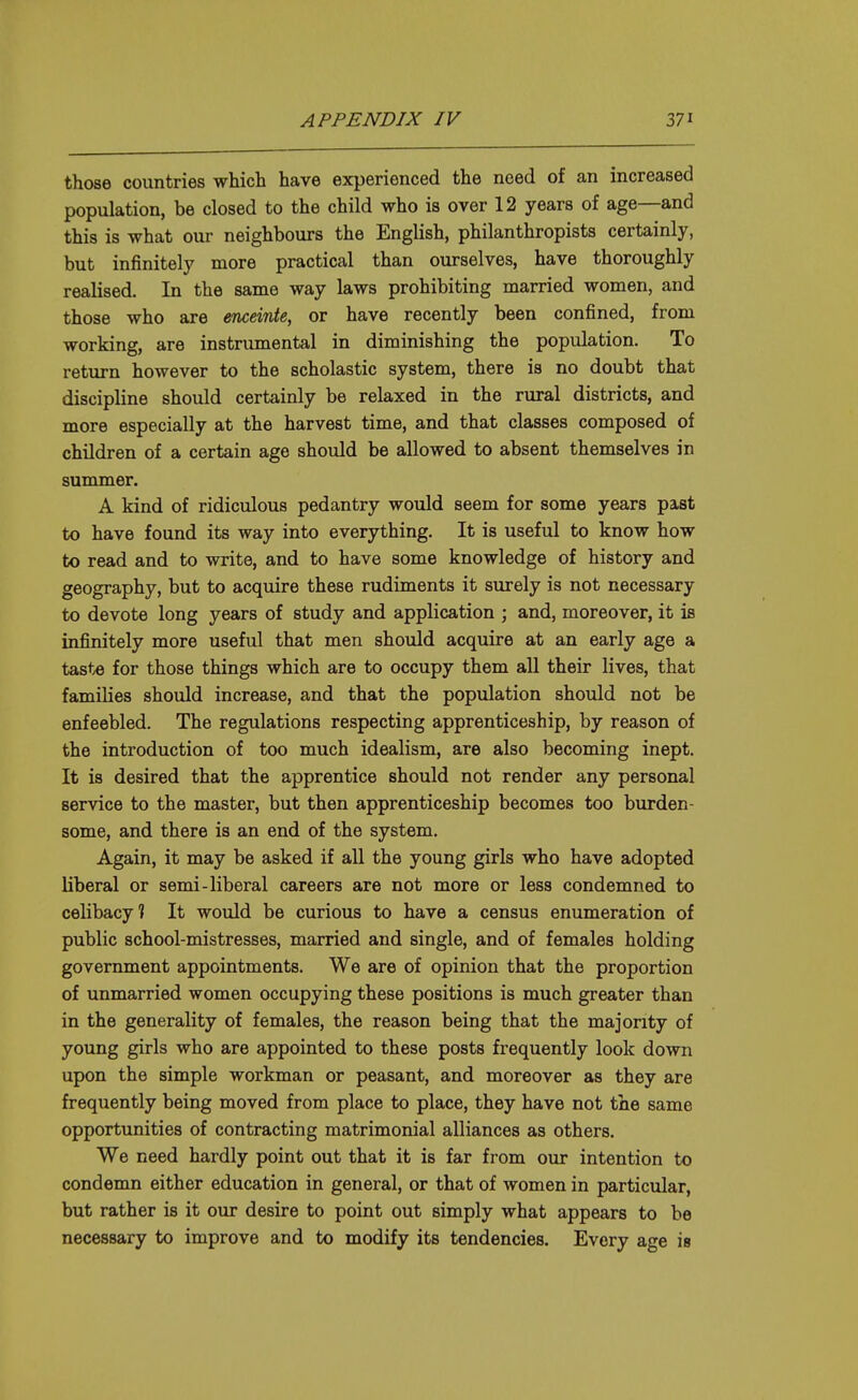 those countries which have experienced the need of an increased population, be closed to the child who is over 12 years of age—and this is what our neighbours the English, philanthropists certainly, but infinitely more practical than ourselves, have thoroughly realised. In the same way laws prohibiting married women, and those who are enceinte, or have recently been confined, from working, are instrumental in diminishing the population. To return however to the scholastic system, there is no doubt that discipline should certainly be relaxed in the rural districts, and more especially at the harvest time, and that classes composed of children of a certain age should be allowed to absent themselves in summer. A kind of ridiculous pedantry would seem for some years past to have found its way into everything. It is useful to know how to read and to write, and to have some knowledge of history and geography, but to acquire these rudiments it surely is not necessary to devote long years of study and application ; and, moreover, it is infinitely more useful that men should acquire at an early age a taste for those things which are to occupy them all their lives, that families should increase, and that the population should not be enfeebled. The regulations respecting apprenticeship, by reason of the introduction of too much idealism, are also becoming inept. It is desired that the apprentice should not render any personal service to the master, but then apprenticeship becomes too burden- some, and there is an end of the system. Again, it may be asked if all the young girls who have adopted liberal or semi-liberal careers are not more or less condemned to celibacy? It would be curious to have a census enumeration of public school-mistresses, married and single, and of females holding government appointments. We are of opinion that the proportion of unmarried women occupying these positions is much greater than in the generality of females, the reason being that the majority of young girls who are appointed to these posts frequently look down upon the simple workman or peasant, and moreover as they are frequently being moved from place to place, they have not the same opportunities of contracting matrimonial alliances as others. We need hardly point out that it is far from our intention to condemn either education in general, or that of women in particular, but rather is it our desire to point out simply what appears to be necessary to improve and to modify its tendencies. Every age is