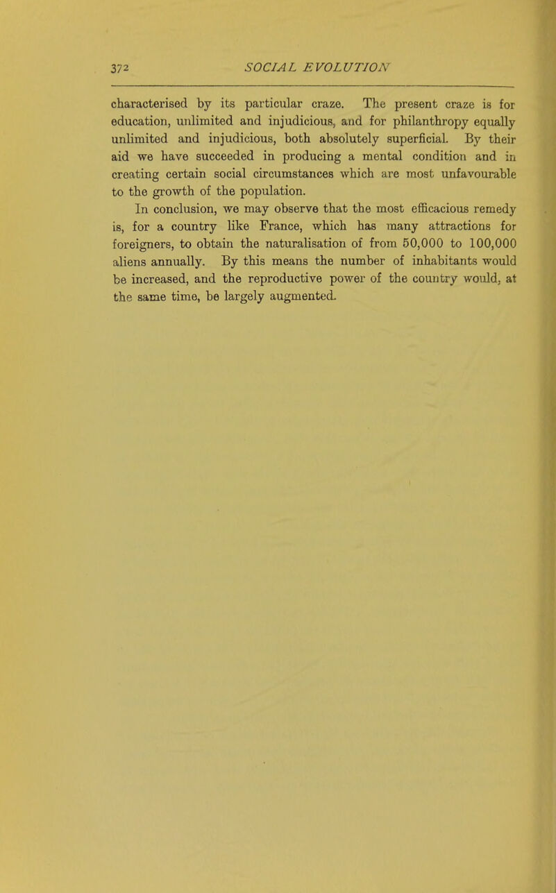 characterised by its particular craze. The present craze is for education, unlimited and injudicious, and for philanthropy equally unlimited and injudicious, both absolutely superficial. By their aid we have succeeded in producing a mental condition and in creating certain social circumstances which are most unfavourable to the growth of the population. In conclusion, we may observe that the most efficacious remedy is, for a country like France, which has many attractions for foreigners, to obtain the naturalisation of from 50,000 to 100,000 aliens annually. By this means the number of inhabitants would be increased, and the reproductive power of the country would, at the same time, be largely augmented.