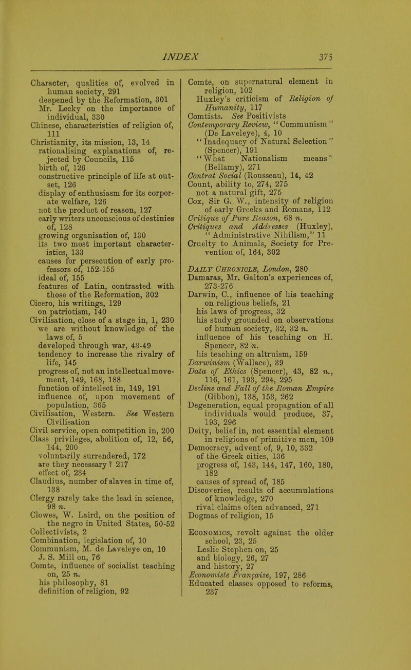 Chai'acter, qualities of, evolved in human society, 291 deepened by the Reformation, 301 Mr. Lecky on the importance of individual, 330 Chinese, characteristics of religion of, 111 Clvristianity, its mission, 13, 14 rationalising explanations of, re- jected by Councils, 115 birth of, 126 constructive principle of life at out- set, 126 display of enthusiasm for its corpor- ate welfare, 126 not the product of reason, 127 early writers unconscious of destinies of, 128 growing organisation of, 130 its two most important character- istics, 133 causes for persecution of early pro- fessors of, 152-155 ideal of, 155 features of Latin, contrasted with those of the Reformation, 302 Cicero, his writings, 129 on patriotism, 140 Civilisation, close of a stage in, 1, 230 we are without knowledge of the laws of, 5 developed through war, 43-49 tendency to increase the rivalry of life, 145 progress of, not an intellectual move- ment, 149, 168, 188 function of intellect in, 149, 191 influence of, upon movement of population, 365 Civilisation, Western, ^te Western Civilisation Civil service, open competition in, 200 Class privileges, abolition of, 12, 56, 144, 200 voluntarily surrendered, 172 are they necessary ? 217 effect of, 234 Claudius, number of slaves in time of, 138 Clergy rarely take the lead in science, 98 n. Clowes, W. Laird, on the position of the negro in United States, 50-52 CoUectivists, 2 Combination, legislation of, 10 Communism, M. de Laveleye on, 10 J. S. Mill on, 76 Comte, influence of socialist teaching on, 25 71. his philosophy, 81 definition of religion, 92 Comte, on supernatural element in religion, 102 Huxley's criticism of Religion oj Humanity, 117 Comtists. See Positivists Contemporary Review, Communism  (De Laveleye), 4, 10  Inadequacy of Natural Selection  (Spencer), 191 What Nationalism means'' (Bellamy), 271 Contrat Social (Rousseau), 14, 42 Count, ability to, 274, 275 not a natiiral gift, 275 Cox, Sir G. W., intensity of religion of early Greeks and Romans, 112 Critique of Pure Reason, 68 n. Critiques and Addresses (Huxley), Administrative Nihilism, 11 Cruelty to Animals, Society for Pre- vention of, 164, 302 Daily Chronicle, London, 280 Damaras, Mr. Galton's experiences of, 273-276 Darwin, C, influence of his teaching on religious beliefs, 21 his laws of progress, 32 his study grounded on observations of human society, 32, 32 n. influence of his teaching on H. Spencer, 82 n. his teaching on altruism, 159 Darwinism (Wallace), 39 Data of Ethics (Spencer), 43, 82 n., 116, 161, 193, 294, 295 Decline and Fall of the Roman Umpire (Gibbon), 138, 153, 262 Degeneration, equal propagation of all individuals would produce, 37, 193, 296 Deity, belief in, not essential element in religions of primitive men, 109 Democracy, advent of, 9, 10, 332 of the Greek cities, 136 progress of, 143, 144, 147, 160, 180, 182 causes of spread of, 185 Discoveries, results of accumulations of knowledge, 270 rival claims often advanced, 271 Dogmas of religion, 15 Economics, revolt against the older school, 23, 25 Leslie Steplien on, 25 and biology, 26, 27 and history, 27 Economiste Frangaise, 197, 286 Educated classes opposed to reforms, 237