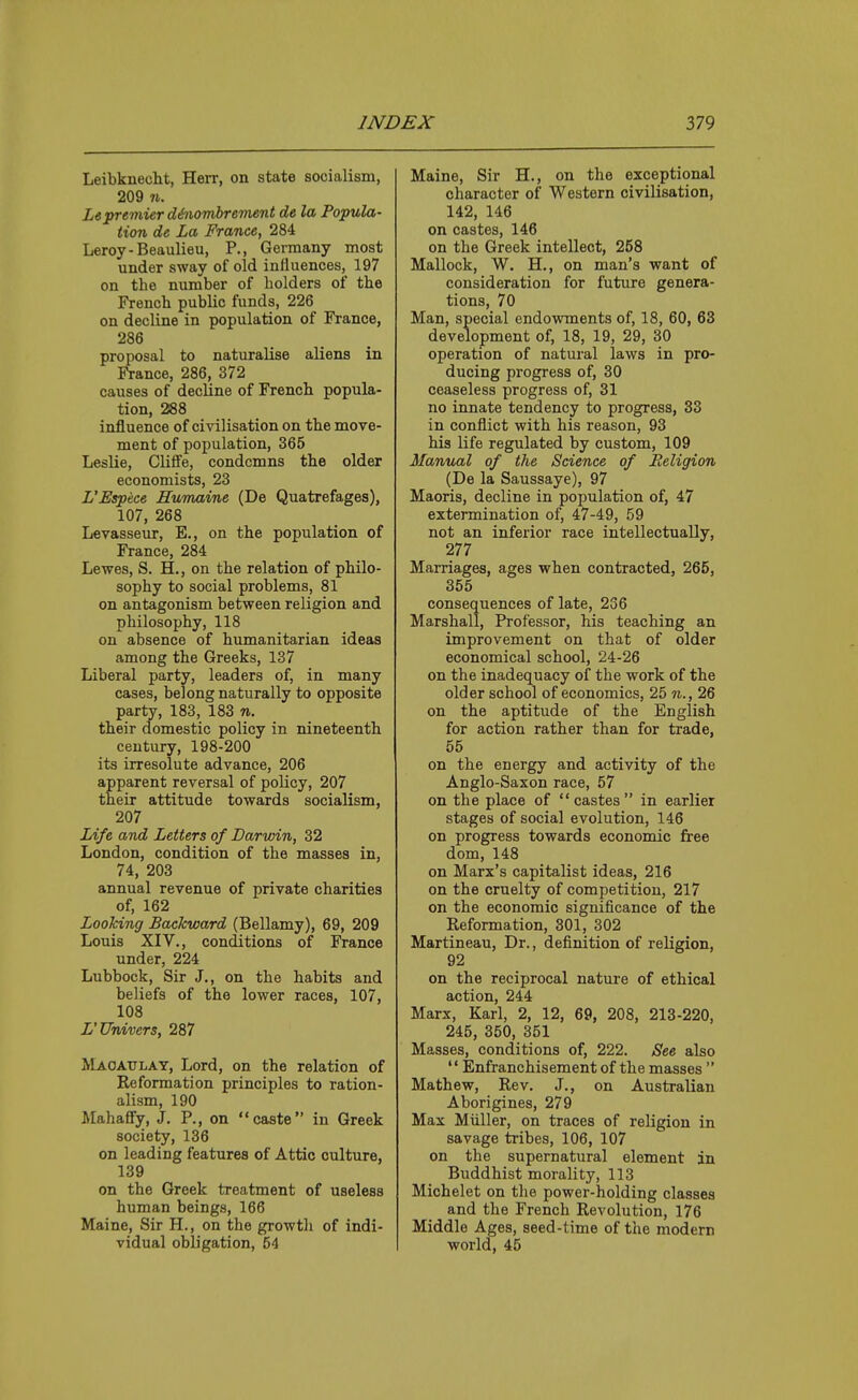 Leibknecht, Herr, on state socialism, 209 71. Lepremier d&iiombrermnt de la Popula- tion de La France, 284 Leroy-Beaulieu, P., Germany most under sway of old influences, 197 on the number of holders of the French public funds, 226 on decline in population of France, 286 proposal to naturalise aliens in France, 286, 372 causes of decline of French popula- tion, 288 influence of civilisation on the move- ment of population, 365 Leslie, Cliife, condemns the older economists, 23 L'Espece Humaine (De Quatrefages), 107, 268 Levasseur, E., on the population of France, 284 Lewes, S. H., on the relation of philo- sophy to social problems, 81 on antagonism between religion and philosophy, 118 on absence of humanitarian ideas among the Greeks, 137 Liberal party, leaders of, in many cases, belong naturally to opposite party, 183, 183 n. their domestic policy in nineteenth century, 198-200 its irresolute advance, 206 apparent reversal of policy, 207 their attitude towards socialism, 207 Life and Letters of Darwin, 32 London, condition of the masses in, 74, 203 annual revenue of private charities of, 162 Looking Backward (Bellamy), 69, 209 Louis XIV., conditions of lYance under, 224 Lubbock, Sir J., on the habits and beliefs of the lower races, 107, 108 L'Univers, 287 Maoatjlat, Lord, on the relation of Reformation principles to ration- alism, 190 Mahaffy, J, P., on caste in Greek society, 136 on leading features of Attic culture, 139 on the Greek treatment of useless human beings, 166 Maine, Sir H., on the growth of indi- vidual obligation, 54 Maine, Sir H., on the exceptional character of Western civilisation, 142, 146 on castes, 146 on the Greek intellect, 258 Mallock, W, H., on man's want of consideration for future genera- tions, 70 Man, special endowments of, 18, 60, 63 development of, 18, 19, 29, 30 operation of natural laws in pro- ducing progress of, 30 ceaseless progress of, 31 no innate tendency to progress, 33 in conflict with his reason, 93 his life regulated by custom, 109 Manual of the Science of Religion (De la Saussaye), 97 Maoris, decline in population of, 47 extermination of, 47-49, 59 not an inferior race intellectually, 277 Marriages, ages when contracted, 265, 355 consequences of late, 236 Marshall, Professor, his teaching an improvement on that of older economical school, 24-26 on the inadequacy of the work of the older school of economics, 25 n., 26 on the aptitude of the English for action rather than for trade, 55 on the energy and activity of the Anglo-Saxon race, 57 on the place of  castes  in earlier stages of social evolution, 146 on progress towards economic free dom, 148 on Marx's capitalist ideas, 216 on the cruelty of competition, 217 on the economic significance of the Reformation, 301, 302 Martineau, Dr., definition of religion, 92 on the reciprocal nature of ethical action, 244 Marx, Karl, 2, 12, 69, 208, 213-220, 245, 350, 351 Masses, conditions of, 222. See also  Enfranchisement of the masses  Mathew, Rev. J., on Australian Aborigines, 279 Max Miiller, on traces of religion in savage tribes, 106, 107 on the supernatural element an Buddhist morality, 113 Michelet on the power-holding classes and the French Revolution, 176 Middle Ages, seed-time of the modern world, 45