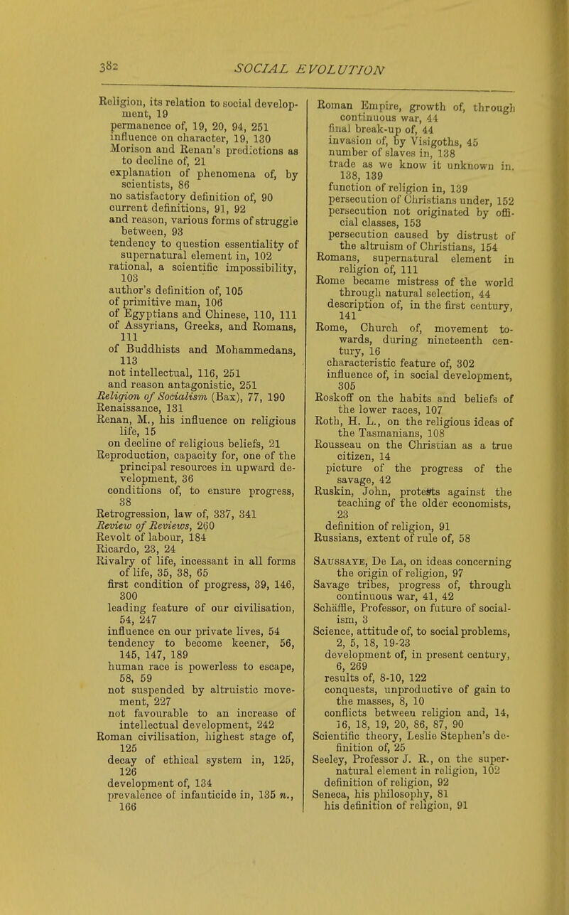 Religion, its relation to social develop- ment, 19 permanence of, 19, 20, 94, 251 influence on character, 19, 130 Morison and Kenan's predictions as to decline of, 21 explanation of phenomena of, by scientists, 86 no satisfactory definition of, 90 current definitions, 91, 92 and reason, various forms of sti-uggle between, 93 tendency to question essentiality of supernatural element in, 102 rational, a scientific impossibility, 103 ^ author's definition of, 105 of primitive man, 106 of Egyptians and Chinese, 110, 111 of Assyrians, Greeks, and Romans, 111 of Buddhists and Mohammedans, 113 not intellectual, 116, 251 and reason antagonistic, 251 Religion of Socialism (Bax), 77, 190 Renaissance, 131 Renan, M., his influence on religious life, 15 on decline of religious beliefs, 21 Reproduction, capacity for, one of the principal resources in upward de- velopment, 36 conditions of, to ensure progress, 38 Retrogression, law of, 337, 341 Review of Reviews, 260 Revolt of labour, 184 Ricardo, 23, 24 Rivalry of life, incessant in all forms of life, 35, 38, 65 first condition of progress, 39, 146, 300 leading feature of our civilisation, 54, 247 influence on our private lives, 54 tendency to become keener, 56, 145, 147, 189 human race is powerless to escape, 58, 59 not suspended by altruistic move- ment, 227 not favourable to an increase of intellectual development, 242 Roman civilisation, highest stage of, 125 decay of ethical system in, 125, 126 development of, 134 prevalence of infanticide in, 135 n., 166 Roman Empire, growth of, through continuous war, 44 filial break-up of, 44 invasion of, by Visigoths, 45 number of slaves in, 138 trade as we know it unknown in. 138, 139 function of religion in, 139 persecution of Christians under, 152 persecution not originated by offi- cial classes, 153 persecution caused by distrust of the altruism of Christians, 154 Romans, supernatural element in religion of. 111 Rome became mistress of the world through natural selection, 44 description of, in the first century, 141 Rome, Church of, movement to- wards, during nineteenth cen- tury, 16 characteristic feature of, 302 influence of, in social development, 305 Roskofi on the habits and beliefs of the lower races, 107 Roth, H. L., on the religious ideas of the Tasmanians, 108 Rousseau on the Christian as a true citizen, 14 picture of the progress of the savage, 42 Ruskin, John, protests against the teaching of the older economists, 23 definition of religion, 91 Russians, extent of rule of, 58 Saussaye, De La, on ideas concerning the origin of religion, 97 Savage tribes, progress of, through continuous war, 41, 42 Sohaffle, Professor, on future of social- ism, 3 Science, attitude of, to social problems, 2, 5, 18, 19-23 development of, in present century, 6, 269 results of, 8-10, 122 conquests, unproductive of gain to the masses, 8, 10 conflicts between religion and, 14, J 6, 18, 19, 20, 86, 87, 90 Scientific theory, Leslie Stephen's de- finition of, 25 Seeley, Professor J. R., on the super- natural element in religion, 102 definition of religion, 92 Seneca, his philosophy, 81 his definition of religion, 91