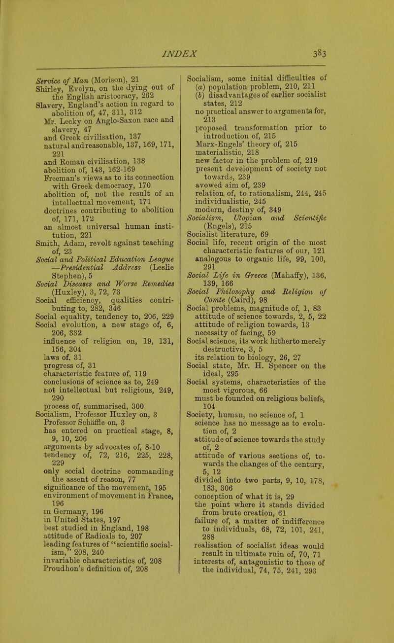 Service of Man (Morison), 21 Shirley, Evelyn, on the dying out of the English aristocracy, 262 Slavery, England's action in regard to abolition of, 47, 311, 312 Mr. Lecky on Anglo-Saxon race and slavery, 47 and Greek civilisation, 137 natural and reasonable, 137,169, 171, 221 and Roman civilisation, 138 abolition of, 143, 162-169 Freeman's views as to its connection with Greek democracy, 170 abolition of, not the result of an intellectual movement, 171 doctrines contributing to abolition of, 171, 172 an almost universal human insti- tution, 221 Smith, Adam, revolt against teaching of, 23 Social and Political Education League —Presidential Address (Leslie Stephen), 5 Social Diseases and Worse Remedies (Huxley), 3, 72, 73 Social efficiency, qualities contri- buting to, 282, 346 Social equality, tendency to, 206, 229 Social evolution, a new stage of, 6, 206, 332 influence of religion on, 19, 131, 156, 304 laws of, 31 progress of, 31 characteristic feature of, 119 conclusions of science as to, 249 not intellectual but religious, 249, 290 process of, summarised, 300 Socialism, Professor Huxley on, 3 Professor Schaffle on, 3 has entered on practical stage, 8, 9, 10, 206 arguments by advocates of, 8-10 tendency of, 72, 216, 225, 228, 229 only social doctrine commanding the assent of reason, 77 significance of the movement, 195 environment of movement in France, 196 in Germany, 196 in United States, 197 best studied in England, 198 attitude of Radicals to, 207 leading features of scientific social- ism, 208, 240 invariable characteristics of, 208 Proudhon's definition of, 208 Socialism, some initial difficulties of (a) population problem, 210, 211 (6) disadvantages of earlier socialist states, 212 no practical answer to arguments for, 213 proposed transformation prior to introduction of, 215 Marx-Engels' theory of, 215 materialistic, 218 new factor in the problem of, 219 present development of society not towards, 239 avowed aim of, 239 relation of, to rationalism, 244, 245 individualistic, 245 modern, destiny of, 349 Socialism, Utopian a'lxd Scientific (Engels), 215 Socialist literature, 69 Social life, recent origin of the most characteristic features of our, 121 analogous to organic life, 99, 100, 291 Social Life in Greece (Mahaffy), 136, 139, 166 Social Philosophy and Religion of Comte (Caird), 98 Social problems, magnitude of, 1, 83 attitude of science towards, 2, 5, 22 attitude of religion towards, 13 necessity of facing, 59 Social science, its work hitherto merely destructive, 3, 5 its relation to biology, 26, 27 Social state, Mr. H. Spencer on the ideal, 295 Social systems, characteristics of the most vigorous, 66 must be founded on religious beliefs, 104 Society, human, no science of, 1 science has no message as to evolu- tion of, 2 attitude of science towards the study of, 2 attitude of various sections of, to- wards the changes of the century, 5, 12 divided into two parts, 9, 10, 178, 183, 306 conception of what it is, 29 the point where it stands divided from brute creation, 61 failure of, a matter of indiS'erence to individuals, 68, 72, 101, 241, 288 realisation of socialist ideas would result in ultimate ruin of, 70, 71 interests of, antagonistic to those of the individual, 74, 75, 241, 293