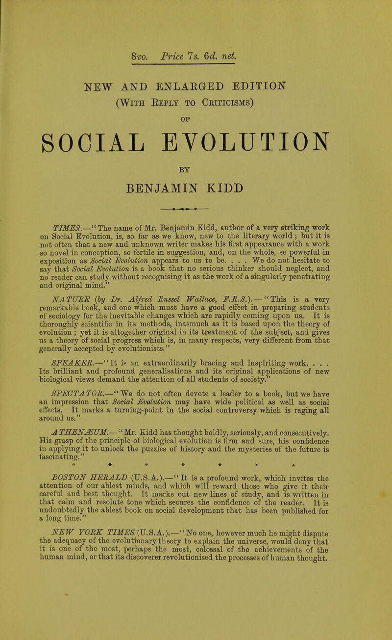 Svo. Price 7s. 6d. net. NEW AND ENLAEGED EDITION (With Keply to Criticisms) OP SOCIAL EVOLUTION BY BENJAMIN KIDD TIMES.—The name of Mr. Benjamin Kidd, author of a very striking work on Social Evolution, is, so far as we know, new to the literary world; but it is not often that a new and unknown writer makes his first appearance with a work so novel in conception, so fertile in suggestion, and, on the whole, so powerful in exposition as Social Evolution appears to us to be. . . . We do not hesitate to say that Social Evolution is a book that no serious thinker should neglect, and no reader can study without recognising it as the work of a singularly penetrating and original mind. NATURE {by Dr. Alfred Russel Wallace, iT'.^.^S'.). — This is a very remarkable book, and one which must have a good effect in preparing students of sociology for the inevitable changes which are rapidly coming upon us. It is thoroughly scientific in its methods, inasmuch as it is based upon the theory of evolution ; yet it is altogether original in its treatment of the subject, and gives us a theory of social progress which is, in many respects, very different from that generally accepted by evolutionists. SPEAKER.—It is an extraordinarily bracing and inspiriting work. . . . Its brilliant and profound generalisations and its original applications of new biological views demand the attention of all students of society. SPECTATOR.—We do not often devote a leader to a book, but we have an impression that Social Evolution may have wide political as weU as social effects. It marks a turning-point in the social controversy which is raging all around us. A THENuEUM.—Mr. Kidd has thought boldly, seriously, and consecutively. His gi-asp of the principle of biological evolution is firm and sure, his confidence in applying it to unlock the puzzles of history and the mysteries of the futui-e is fascinating. **♦*•«* BOSTON HERALD (U.S.A.).— It is a profoimd work, which invites the attention of our ablest minds, and which will reward those who give it their careful and best thought. It marks out new lines of study, and is written in that calm and resolute tone which secures the confidence of the reader. It is undoubtedly the ablest book on social development that has been published for a long time. NEW YORK TIMES (U.S.A.).—m one, however much he might dispute the adequacy of the evolutionary theory to explain the universe, would deny that it is one of the most, perhaps the most, colossal of the achievements of the human mind, or that its discoverer revolutionised the processes of human thought.