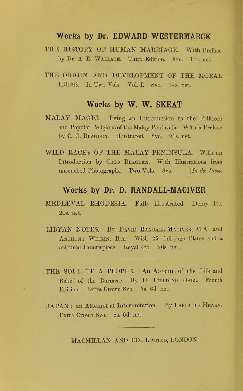 Works by Dr. EDWARD WESTERMARCK THE HISTOEY OF HUMAN MAKEIAGE. With Preface by Dr. A. R Wallace. Third Edition. 8vo. Us. net, THE OEIGIN AND DEVELOPMENT OF THE MOEAL IDEAS. In Two Vols. Vol I. 8vo. Us. net. Works by W. W. SKEAT MALAY MAGIC. Being an Introduction to the Folklore and Popular Eeligions of the Malay Peninsula. With a Preface by C. 0. Blagden. Illustrated. 8vo. 21s. net. WILD EACES OF THE MALAY PENINSULA With an Introduction by Otto Blagden. With Illustrations from untouched Photographs. Two Vols. Svo. [In the Press. Works by Dr. D. RANDALL-MACIVER MEDIAEVAL EHODESIA. Fully Illustrated. Demy 4to. 20s. net. LIBYAN NOTES. By David Eandall-Maciver, M.A, and Anthony Wilkin, B.A. With 25 full-page Plates and a coloured Frontispiece. Eoyal 4to. 20s. net. THE SOUL OF A PEOPLE. An Account of the Life and Belief of the Burmese. By H. Fielding Hall. Fourth Edition. Extra Crown Svo. 7s. 6d. net. JAPAN : an Attempt at Interpretation. By Lafcadio Hearn. Extra Crown Svo. 8s. 6d. net.