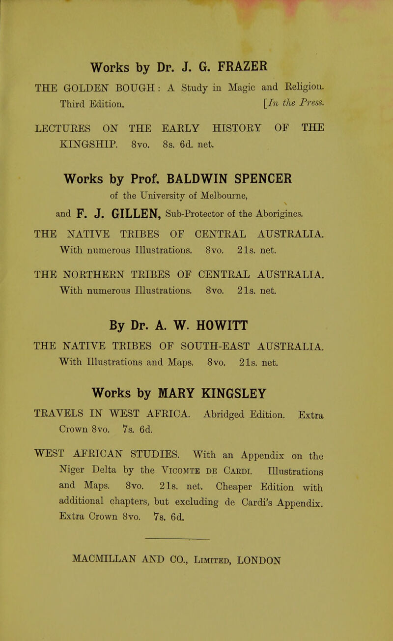 Works by Dr. J. G. FRAZER THE GOLDEN BOUGH: A Study in Magic and EeligioiL Third Edition. [In tlie Press. LECTUEES ON THE EAELY HISTOEY OF THE KINGSHIP. 8vo. 8s. 6d. net. Works by Prof, BALDWIN SPENCER of the University of Melbourne, and F. J. GILLEN, Sub-Protector of the Aborigines. THE NATIVE TEIBES OF CENTEAL AUSTEALIA. With numerous Illustrations. Svo. 21s. net. THE NOETHEEN TEIBES OF CENTEAL AUSTEALIA. With numerous Illustrations. Svo. 21s. net. By Dr. A. W. HOWITT THE NATIVE TEIBES OF SOUTH-EAST AUSTEALIA. With Illustrations and Maps. Svo. 21s. net. Works by MARY KINGSLEY TEAVELS IN WEST AFEICA. Abridged Edition. Extra Crown Svo. 7s. 6d. WEST AFEICAN STUDIES. With an Appendix on the Niger Delta by the Vicomte de Cardi. Illustrations and Maps. Svo. 2Is. net. Cheaper Edition with additional chapters, but excluding de Cardi's Appendix. Extra Crown Svo. 7s. 6d.