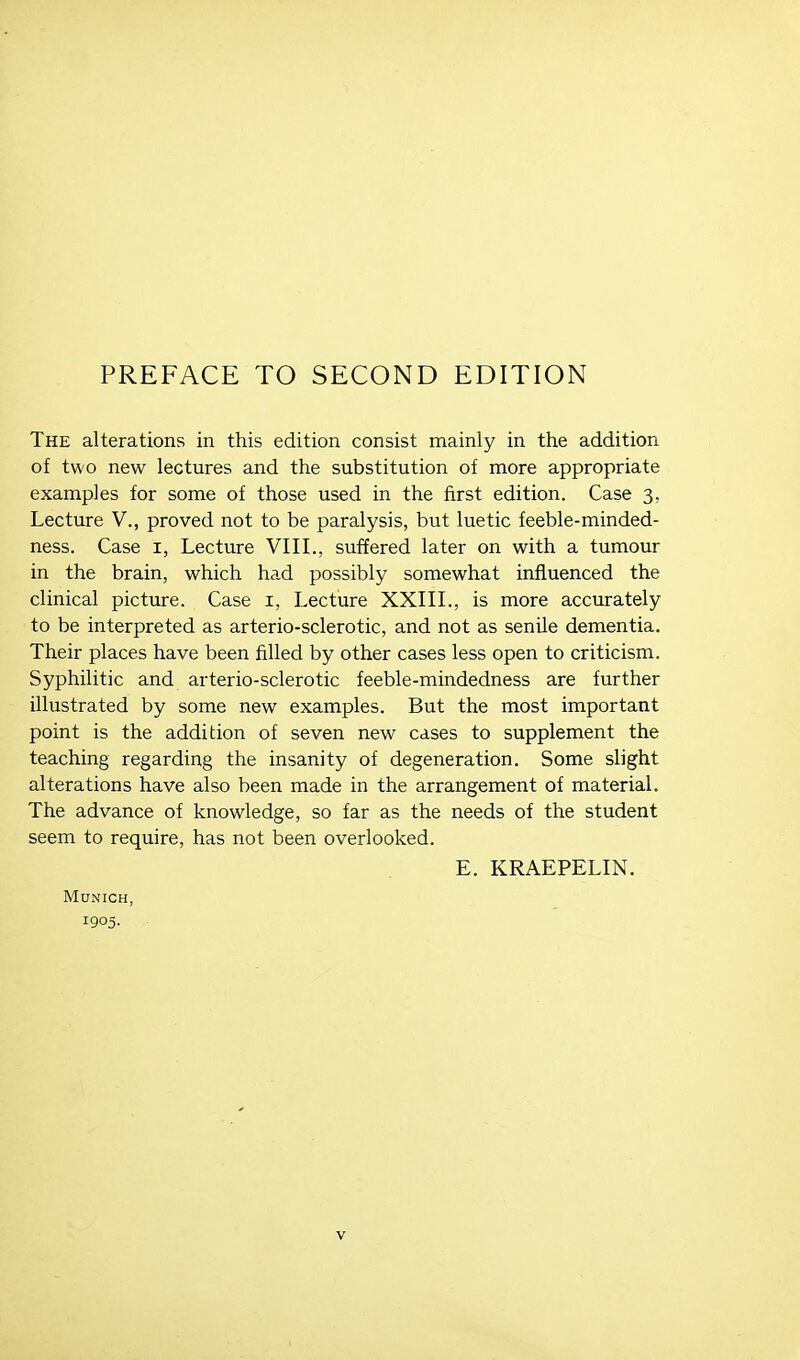 PREFACE TO SECOND EDITION The alterations in this edition consist mainly in the addition of two new lectures and the substitution of more appropriate examples for some of those used in the first edition. Case 3, Lecture V., proved not to be paralysis, but luetic feeble-minded- ness. Case i, Lecture VIIL, suffered later on with a tumour in the brain, which had possibly somewhat influenced the clinical picture. Case i, Lecture XXIIL, is more accurately to be interpreted as arterio-sclerotic, and not as senile dementia. Their places have been filled by other cases less open to criticism. Syphilitic and arterio-sclerotic feeble-mindedness are further illustrated by some new examples. But the most important point is the addition of seven new cases to supplement the teaching regarding the insanity of degeneration. Some slight alterations have also been made in the arrangement of material. The advance of knowledge, so far as the needs of the student seem to require, has not been overlooked. E. KRAEPELIN. Munich, 1905-