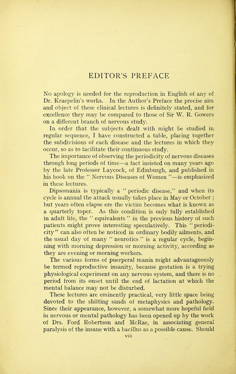 EDITOR'S PREFACE No apology is needed for the reproduction in English of any of Dr. Kraepelin's works. In the Author's Preface the precise aim and object of these clinical lectures is definitely stated, and for excellence they may be compared to those of Sir W. R. Gowers on a different branch of nervous study. In order that the subjects dealt with might be studied in regular sequence, I have constructed a table, placing together the subdivisions of each disease and the lectures in which they occur, so as to facilitate their continuous study. The importance of observing the periodicity of nervous diseases through long periods of time—a fact insisted on many years ago by the late Professor Laycock, of Edinburgh, and published in his book on the  Nervous Diseases of Women —is emphasized in these lectures. Dipsomania is typically a  periodic disease, and when its cycle is annual the attack usually takes place in May or October ; but years often elapse ere the victim becomes what is known as a quarterly toper. As this condition is only fully established in adult life, the  equivalents  in the previous history of such patients might prove interesting speculatively. This periodi- city can also often be noticed in ordinary bodily ailments, and the usual day of many  neurotics  is a regular cycle, begin- ning with morning depression or morning activity, according as they are evening or morning workers. The various forms of puerperal mania might advantageously be termed reproductive insanity, because gestation is a trying physiological experiment on any nervous system, and there is no period from its onset until the end of lactation at which the mental balance may not be disturbed. These lectures are eminently practical, very little space being devoted to the shifting sands of metaphysics and pathology. Since their appearance, however, a somewhat more hopeful field in nervous or mental pathology has been opened up by the work of Drs. Ford Robertson and McRae, in associating general paralysis of the insane with a bacillus as a possible cause. Should