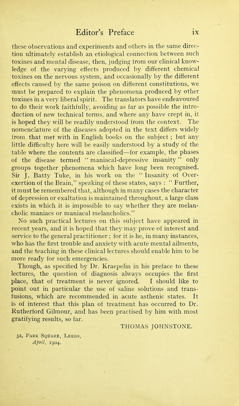 these observations and experiments and others in the same direc- tion ultimately establish an etiological connection between such toxines and mental disease, then, judging from our clinical know- ledge of the varying effects produced by different chemical toxines on the nervous system, and occasionally by the different ef?ects caused by the same poison on different constitutions, we must be prepared to explain the phenomena produced by other toxines in a very liberal spirit. The translators have endeavoured to do their work faithfully, avoiding as far as possible the intro- duction of new technical terms, and where any have crept in, it is hoped they will be readily understood from the context. The nomenclature of the diseases adopted in the text differs widely from that met with in English books on the subject; but any little difficulty here will be easily understood by a study of the table where the contents are classified—for example, the phases of the disease termed  maniacal-depressive insanity only groups together phenomena which have long been recognised. Sir J. Batty Tuke, in his work on the  Insanity of Over- exertion of the Brain, speaking of these states, says :  Further, it must be remembered that, although in many cases the character of depression or exaltation is maintained throughout, a large class exists in which it is impossible to say whether they are melan- cholic maniacs or maniacal melancholies. No such practical lectures on this subject have appeared in recent years, and it is hoped that they may prove of interest and service to the general practitioner; for it is he, in many instances, who has the first trouble and anxiety with acute mental ailments, and the teaching in these clinical lectures should enable him to be more ready for such emergencies. Though, as specified by Dr. Kraepelin in his preface to these lectures, the question of diagnosis always occupies the first place, that of treatment is never ignored. I should like to point out in particular the use of saline solutions and trans- fusions, which are recommended in acute asthenic states. It is of interest that this plan of treatment has occurred to Dr. Rutherford Gilmour, and has been practised by him with most gratifying results, so far. THOMAS JOHNSTONE. 32, Park Square, Leeds, April, 1904.