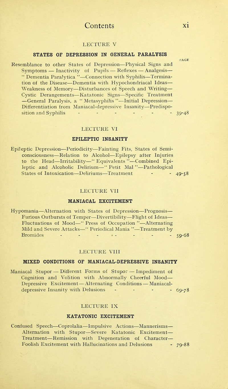 LECTURE V STATES OF DEPRESSION IN GENERAL PARALYSIS PAGE Resemblance to other States of Depression—Physical Signs and Symptoms — Inactivity of Pupils — Reflexes — Analgesis—  Dementia Paralytica —Connection with Syphilis—Termina- tion of the Disease—Dementia with Hypochondriacal Ideas— Weakness of Memory—Disturbances of Speech and Writing— Cystic Derangements—Katatonic Signs—Specific Treatment —General Paralysis, a  Metasyphilis —Initial Depression— Differentiation from Maniacal-depressive Insanity—Predispo- sition and Syphilis 39-48 LECTURE VI EPILEPTIC INSANITY Epileptic Depression—Periodicity—Fainting Fits, States of Semi- consciousness—Relation to Alcohol—Epilepsy after Injuries to the Head—Irritability— Equivalents —Combined Epi- leptic and Alcoholic Delirium— Petit Mai —Pathological States of Intoxication—Deliriums—Treatment - - 49-58 LECTURE VII MANIACAL EXCITEMENT Hypomania—Alternation with States of Depression—Prognosis— Furious Outbursts of Temper—Divertibility—Flight of Ideas— Fluctuations of Mood— Press of Occupation —Alternating Mild and Severe Attacks— Periodical Mania —Treatment by Bromides - - . , . . . _ 59-68 LECTURE VIII MIXED CONDITIONS OF MANIACAL-DEPRESSIVE INSANITY Maniacal Stupor — Different Forms of Stupor — Impediment of Cognition and Volition with Abnormally Cheerful Mood— Depressive Excitement—Alternating Conditions — Maniacal- depressive Insanity with Delusions - . . . 69-78 LECTURE IX KATATONIC EXCITEMENT Confused Speech—Coprolalia—Impulsive Actions—Mannerisms— Alternation with Stupor—Severe Katatonic Excitement— Treatment—Remission with Degeneration of Character— Foolish Excitement with Hallucinations and Delusions - 79-88