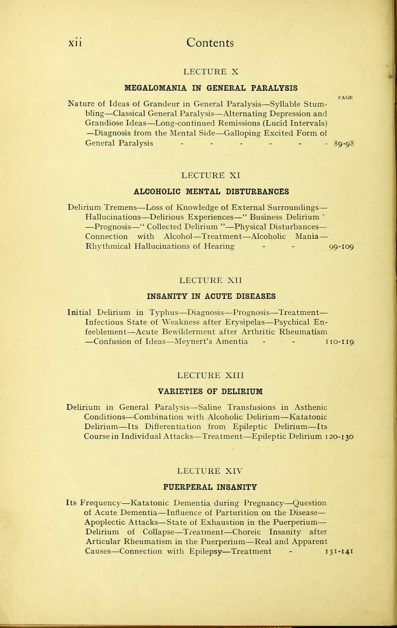 LECTURE X MEGALOMANIA IN GENERAL PARALYSIS PAGE Nature of Ideas of Grandeur in General Paralysis—Syllable Stum- bling—Classical General Paralysis—Alternating Depression and Grandiose Ideas—Long-continued Remissions (Lucid Intervals) —Diagnosis from the Mental Side—Galloping Excited Form of General Paralysis - - - - - - 89-98 LECTURE XI ALCOHOLIC MENTAL DISTURBANCES Delirium Tremens—Loss of Knowledge of External Surroundings— Hallucinations—Delirious Experiences— Business Delirium ' —Prognosis— Collected Delirium —Physical Disturbances— Connection with Alcohol—Treatment—Alcoholic Mania— Rhythmical Hallucinations of Hearing - - 99-109 LECTURE XII INSANITY IN ACUTE DISEASES Initial Delirium in Typhus—Diagnosis—Prognosis—Treatment— Infectious State of Weakness after Erysipelas—Psychical En- feeblement—Acute Bewilderment after Arthritic Rheumatism —Confusion of Ideas—Me3-nert's Amentia - - 110-119 LECTURE XIII VARIETIES OF DELIRIUM Delirium in General Paralysis—Saline Transfusions in Asthenic Conditions—Combination with Alcoholic Delirium—Katatonic Delirium—Its Differentiation from Epileptic Delirium—Its Course in Individual Attacks—Treatment—Epileptic Delirium 120-130 LECTURE XIV PUERPERAL INSANITY Its Frequency—Katatonic Dementia during Pregnancy—Question of Acute Dementia—Influence of Parturition on the Disease— Apoplectic Attacks—State of Exhaustion in the Puerperium— Delirium of Collapse—Treatment—Choreic Insanity after Articular Rheumatism in the Puerperium—Real and Apparent Causes—Connection with Epilepsy—Treatment - 131-141