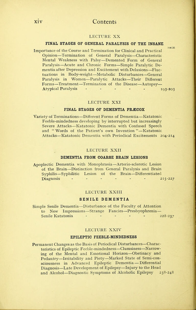 LECTURE XX FINAL STAGES OF GENERAL PARALYSIS OF THE INSANE I'AGE Importance of the Course and Termination for Clinical and Practical Opinion—Termination of General Paralysis—Characteristic Mental Weakness with Palsy—Demented Form of General Paralysis—Acute and Chronic Forms—Simple Paralytic De- mentia after Depression and Excitement with Delusions—Fluc- tuations in Body-weight—-Metabolic Disturbances—General Paralysis in Women—Paralytic Attacks—Their Different Forms—Treatment—Termination of the Disease—Autopsy— Atypical Paralysis - - . . . 193-203 LECTURE XXI FINAL STAGES OF DEMENTIA PRiECOX Variety of Terminations—Different Forms of Dementia—Katatonic Feeble-mindedness developing by interrupted but increasingly Severe Attacks—Katatonic Dementia with Confused Speech and  Words of the Patient's own Invention —Katatonic Attacks—Katatonic Dementia with Periodical Excitements 204-214 LECTURE XXII DEMENTIA FROM COARSE BRAIN LESIONS Apoplectic Dementia with Monophrasia—Arterio-sclerotic Lesion of the Brain—Distinction from General Paralysis and Brain Syphilis—Syphilitic Lesion of the Brain—Differentiated Diagnosis 215-227 LECTURE XXIII SENILE DEMENTIA Simple Senile Dementia—Disturbance of the Faculty of Attention to New Impressions—Strange Fancies—Presbyophrenia— Senile Katatonia ..... 228-237 LECTURE XXIV EPILEPTIC FEEBLE-MINDEDNESS Permanent Changes as the Basis of Periodical Disturbances—Charac- teristics of Epileptic Feeble-mindedness—Clumsiness—Narrow- ing of the Mental and Emotional Horizon—Obstinacy and Pedantry—Irritability and Piety—Marked State of Semi-con- sciousness in Advanced Epileptic Dementia — Differential Diagnosis—Late Development of Epilepsy—Injury to the Head and Alcohol—Diagnostic Symptoms of AlcohoUc Epilepsy 238-248