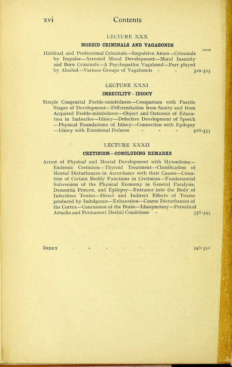 LECTURE XXX MORBID CRIMINALS AND VAGABONDS PAGE Habitual and Professional Criminals—Impulsive Arson—Criminals by Impulse—Arrested Moral Development—Moral Insanity and Born Criminals—A Psychopathic Vagabond—Part played by Alcohol—Various Groups of Vagabonds - - 310-325 LECTURE XXXI IMBECILITY—IDIOCY Simple Congenital Feeble-mindedness—Comparison with Puerile Stages of Development—Differentiation from Sanity and from Acquired Feeble-mindedness—Object and Outcome of Educa- tion in Imbeciles—Idiocy—Defective Development of Speech —Physical Foundations of Idiocy—Connection with Epilepsy —Idiocy with Emotional Dulness - - - 326-335 LECTURE XXXII CRETINISM—CONCLUDING REMARKS Arrest of Physical and Mental Development with Myxoedema— Endemic Cretinism—Thyroid Treatment—Classification of Mental Disturbances in Accordance with their Causes—Cessa- tion of Certain Bodily Functions in Cretinism—Fundamental Subversion of the Physical Economy in General Paralysis, Dementia Praecox, and Epilepsy—Entrance into the Body of Infectious Toxins—Direct and Indirect Effects of Toxins produced by Indulgence—Exhaustion—Coarse Disturbances of the Cortex—Concussion of the Brain—Idiosyncrasy—Periodical Attacks and Permanent iNIorbid Conditions - 336-345 Index 346-352