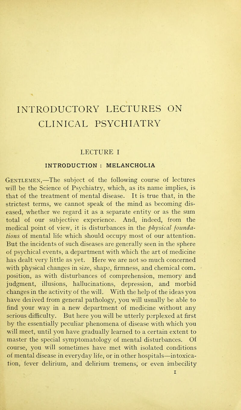 INTRODUCTORY LECTURES ON CLINICAL PSYCHIATRY LECTURE I INTRODUCTION : MELANCHOLIA Gentlemen,—The subject of the following course of lectures will be the Science of Psychiatry, which, as its name implies, is that of the treatment of mental disease. It is true that, in the strictest terms, we cannot speak of the mind as becoming dis- eased, whether we regard it as a separate entity or as the sum total of our subjective experience. And, indeed, from the medical point of view, it is disturbances in the physical founda- tions of mental life which should occupy most of our attention. But the incidents of such diseases are generally seen in the sphere of psychical events, a department with which the art of medicine has dealt very little as yet. Here we are not so much concerned with physical changes in size, shape, firmness, and chemical com. position, as with disturbances of comprehension, memory and judgment, illusions, hallucinations, depression, and morbid changes in the activity of the will. With the help of the ideas you have derived from general pathology, you will usually be able to find your way in a new department of medicine without any serious difficulty. But here you will be utterly perplexed at first by the essentially peculiar phenomena of disease with which you will meet, until you have gradually learned to a certain extent to master the special symptomatology of mental disturbances. Of course, you will sometimes have met with isolated conditions of mental disease in everyday life, or in other hospitals—intoxica- tion, fever delirium, and delirium tremens, or even imbecility