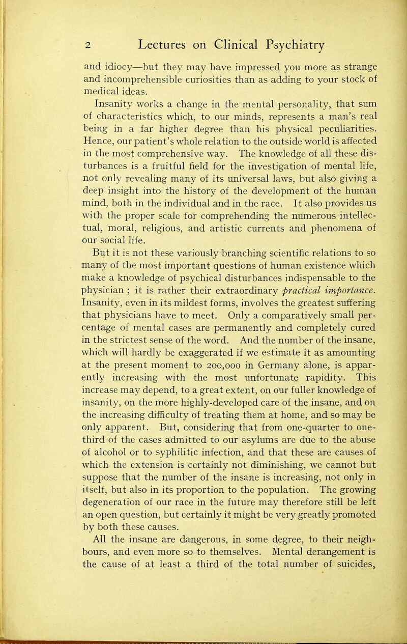 and idiocy—but they may have impressed you more as strange and incomprehensible curiosities than as adding to your stock of medical ideas. Insanity works a change in the mental personality, that sum of characteristics which, to our minds, represents a man's real being in a far higher degree than his physical peculiarities. Hence, our patient's whole relation to the outside world is affected in the most comprehensive way. The knowledge of all these dis- turbances is a fruitful field for the investigation of mental life, not only revealing many of its universal laws, but also giving a deep insight into the history of the development of the human mind, both in the individual and in the race. It also provides us with the proper scale for comprehending the numerous intellec- tual, moral, religious, and artistic currents and phenomena of our social life. But it is not these variously branching scientific relations to so many of the most important questions of human existence which make a knowledge of psychical disturbances indispensable to the physician ; it is rather their extraordinary practical importance. Insanity, even in its mildest forms, involves the greatest suffering that physicians have to meet. Only a comparatively small per- centage of mental cases are permanently and completely cured in the strictest sense of the word. And the number of the insane, which will hardly be exaggerated if we estimate it as amounting at the present moment to 200,000 in Germany alone, is appar- ently increasing with the most unfortunate rapidity. This increase may depend, to a great extent, on our fuller knowledge of insanity, on the more highly-developed care of the insane, and on the increasing difficulty of treating them at home, and so may be only apparent. But, considering that from one-quarter to one- third of the cases admitted to our asylums are due to the abuse of alcohol or to syphilitic irtfection, and that these are causes of which the extension is certainly not diminishing, we cannot but suppose that the number of the insane is increasing, not only in itself, but also in its proportion to the population. The growing degeneration of our race in the future may therefore still be left an open question, but certainly it might be very greatly promoted by both these causes. All the insane are dangerous, in some degree, to their neigh- bours, and even more so to themselves. Mental derangement is the cause of at least a third of the total number of suicides.