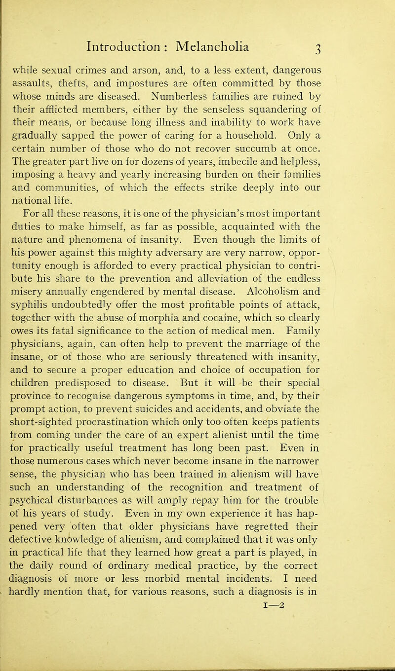 while sexual crimes and arson, and, to a less extent, dangerous assaults, thefts, and impostures are often committed by those whose minds are diseased. Numberless families are ruined by their afflicted members, either by the senseless squandering of their means, or because long illness and inability to work have gradually sapped the power of caring for a household. Only a certain number of those who do not recover succumb at once. The greater part live on for dozens of years, imbecile and helpless, imposing a heavy and yearly increasing burden on their families and communities, of which the effects strike deeply into our national life. For all these reasons, it is one of the physician's most important duties to make himself, as far as possible, acquainted with the nature and phenomena of insanity. Even though the limits of his power against this mighty adversary are very narrow, oppor- tunity enough is afforded to every practical physician to contri- bute his share to the prevention and alleviation of the endless misery annually engendered by mental disease. Alcoholism and syphilis undoubtedly offer the most profitable points of attack, together with the abuse of morphia and cocaine, which so clearly owes its fatal significance to the action of medical men. Family physicians, again, can often help to prevent the marriage of the insane, or of those who are seriously threatened with insanity, and to secure a proper education and choice of occupation for children predisposed to disease. But it will be their special province to recognise dangerous symptoms in time, and, by their prompt action, to prevent suicides and accidents, and obviate the short-sighted procrastination which only too often keeps patients fiom coming under the care of an expert alienist until the time for practically useful treatment has long been past. Even in those numerous cases which never become insane in the narrower sense, the physician who has been trained in alienism will have such an understanding of the recognition and treatment of psychical disturbances as will amply repay him for the trouble of his years of study. Even in my own experience it has hap- pened very often that older physicians have regretted their defective knowledge of alienism, and complained that it was only in practical life that they learned how great a part is played, in the daily round of ordinary medical practice, by the correct diagnosis of more or less morbid mental incidents. I need hardly mention that, for various reasons, such a diagnosis is in 1—3