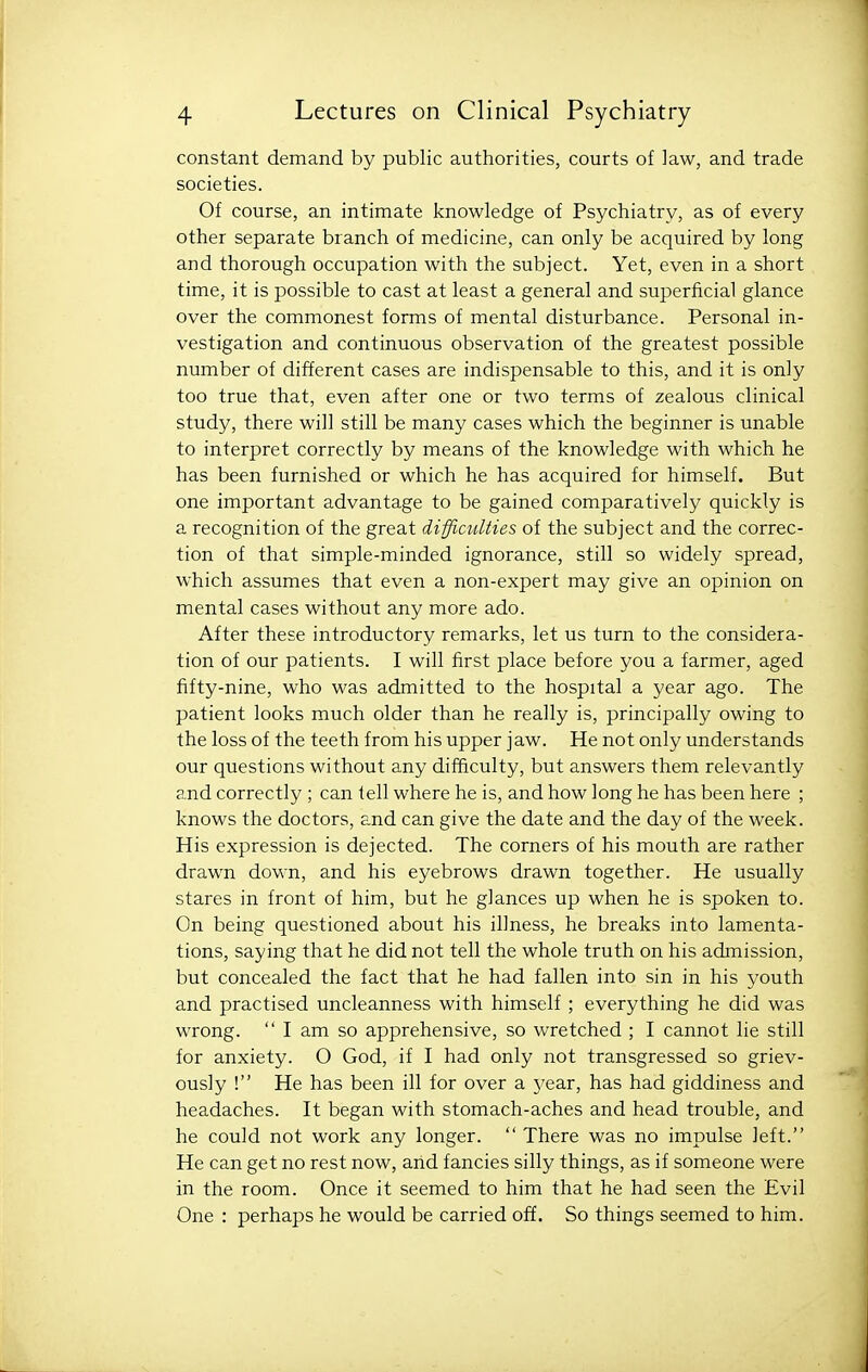 constant demand by public authorities, courts of law, and trade societies. Of course, an intimate knowledge of Psychiatry, as of every other separate branch of medicine, can only be acquired by long and thorough occupation with the subject. Yet, even in a short time, it is possible to cast at least a general and superficial glance over the commonest forms of mental disturbance. Personal in- vestigation and continuous observation of the greatest possible number of different cases are indispensable to this, and it is only too true that, even after one or two terms of zealous clinical study, there will still be many cases which the beginner is unable to interpret correctly by means of the knowledge with which he has been furnished or which he has acquired for himself. But one important advantage to be gained comparatively quickly is a recognition of the great difficulties of the subject and the correc- tion of that simple-minded ignorance, still so widely spread, which assumes that even a non-expert may give an opinion on mental cases without any more ado. After these introductory remarks, let us turn to the considera- tion of our patients. I will first place before you a farmer, aged fifty-nine, who was admitted to the hospital a year ago. The patient looks much older than he really is, principally owing to the loss of the teeth from his upper j aw. He not only understands our questions without any difficulty, but answers them relevantly and correctly ; can tell where he is, and how long he has been here ; knows the doctors, and can give the date and the day of the week. His expression is dejected. The corners of his mouth are rather drawn down, and his eyebrows drawn together. He usually stares in front of him, but he glances up when he is spoken to. On being questioned about his illness, he breaks into lamenta- tions, saying that he did not tell the whole truth on his admission, but concealed the fact that he had fallen into sin in his youth and practised uncleanness with himself ; everything he did was wrong.  I am so apprehensive, so wretched ; I cannot lie still for anxiety. O God, if I had only not transgressed so griev- ously ! He has been ill for over a j^ear, has had giddiness and headaches. It began with stomach-aches and head trouble, and he could not work any longer.  There was no impulse left. He can get no rest now, and fancies silly things, as if someone were in the room. Once it seemed to him that he had seen the Evil One : perhaps he would be carried off. So things seemed to him.
