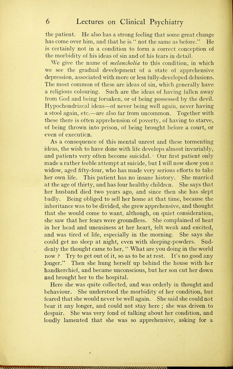 the patient. He also has a strong feeling that some great change has come over him, and that he is  not the same as before. He is certainly not in a condition to form a correct conception of the morbidity of his ideas of sin and of his fears in detail. We give the name of melancholia to this condition, in which we see the gradual development of a state of apprehensive depression, associated with more or less fully-developed delusions. The most common of these are ideas of sin, which generally have a religious colouring. Such are the ideas of having fallen away from God and being forsaken, or of being possessed by the devil. Hypochondriacal ideas—of never being well again, never having a stool again, etc.—are also far from uncommon. Together with these there is often apprehension of poverty, of having to starve, of being thrown into prison, of being brought before a court, or even of execution. As a consequence of this mental unrest and these tormenting ideas, the wish to have done with life develops almost invariably, and patients very often become suicidal. Our first patient only made a rather feeble attempt at suicide, but I will now show you a widow, aged fifty-four, who has made very serious efforts to take her own life. This patient has no insane history. She married at the age of thirty, and has four healthy children. She says that her husband died two years ago, and since then she has slept badly. Being obliged to sell her home at that time, because the inheritance was to be divided, she grew apprehensive, and thought that she would come to want, although, on quiet consideration, she saw that her fears were groundless. She complained of heat in her head and uneasiness at her heart, felt weak and excited, and was tired of life, especially in the morning. She says she could get no sleep at night, even with sleeping-powders. Sud- denly the thought came to her,  What are you doing in the world now ? Try to get out of it, so as to be at rest. It's no good any longer. Then she hung herself up behind the house with her handkerchief, and became unconscious, but her son cut her down and brought her to the hospital. Here she was quite collected, and was orderly in thought and behaviour. She understood the morbidity of her condition, but feared that she would never be well again. She said she could not bear it any longer, and could not stay here ; she was driven to despair. She was very fond of talking about her condition, and loudly lamented that she was so apprehensive, asking for a