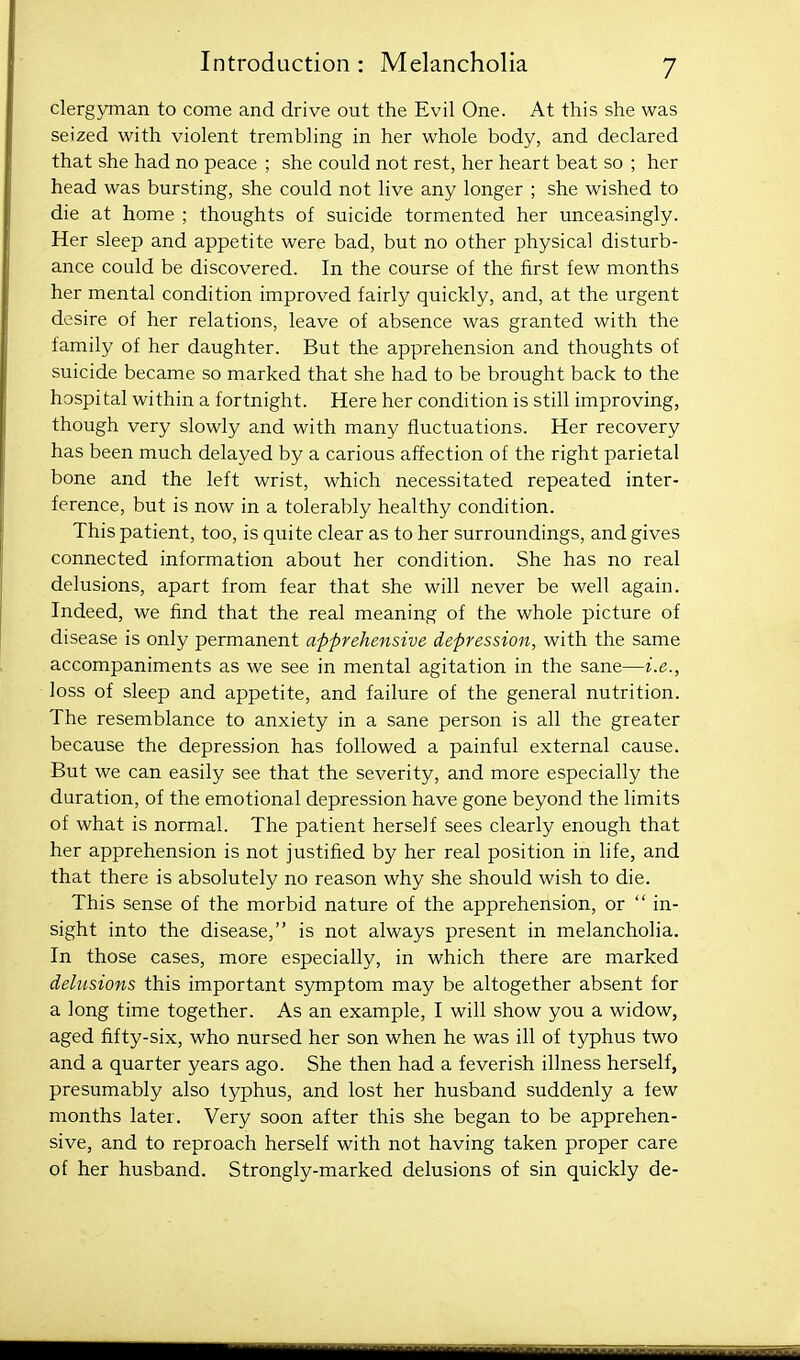 clergyman to come and drive out the Evil One. At this she was seized with violent trembling in her whole body, and declared that she had no peace ; she could not rest, her heart beat so ; her head was bursting, she could not live any longer ; she wished to die at home ; thoughts of suicide tormented her unceasingly. Her sleep and appetite were bad, but no other physical disturb- ance could be discovered. In the course of the first few months her mental condition improved fairly quickly, and, at the urgent desire of her relations, leave of absence was granted with the family of her daughter. But the apprehension and thoughts of suicide became so marked that she had to be brought back to the hospital within a fortnight. Here her condition is still improving, though very slowly and with many fluctuations. Her recovery has been much delayed by a carious affection of the right parietal bone and the left wrist, which necessitated repeated inter- ference, but is now in a tolerably healthy condition. This patient, too, is quite clear as to her surroundings, and gives connected information about her condition. She has no real delusions, apart from fear that she will never be well again. Indeed, we find that the real meaning of the whole picture of disease is only permanent apprehensive depression, with the same accompaniments as we see in mental agitation in the sane—i.e., loss of sleep and appetite, and failure of the general nutrition. The resemblance to anxiety in a sane person is all the greater because the depression has followed a painful external cause. But we can easily see that the severity, and more especially the duration, of the emotional depression have gone beyond the limits of what is normal. The patient herself sees clearly enough that her apprehension is not justified by her real position in life, and that there is absolutely no reason why she should wish to die. This sense of the morbid nature of the apprehension, or  in- sight into the disease, is not always present in melancholia. In those cases, more especially, in which there are marked dehisions this important symptom may be altogether absent for a long time together. As an example, I will show you a widow, aged fifty-six, who nursed her son when he was ill of typhus two and a quarter years ago. She then had a feverish illness herself, presumably also typhus, and lost her husband suddenly a few months later. Very soon after this she began to be apprehen- sive, and to reproach herself with not having taken proper care of her husband. Strongly-marked delusions of sin quickly de-