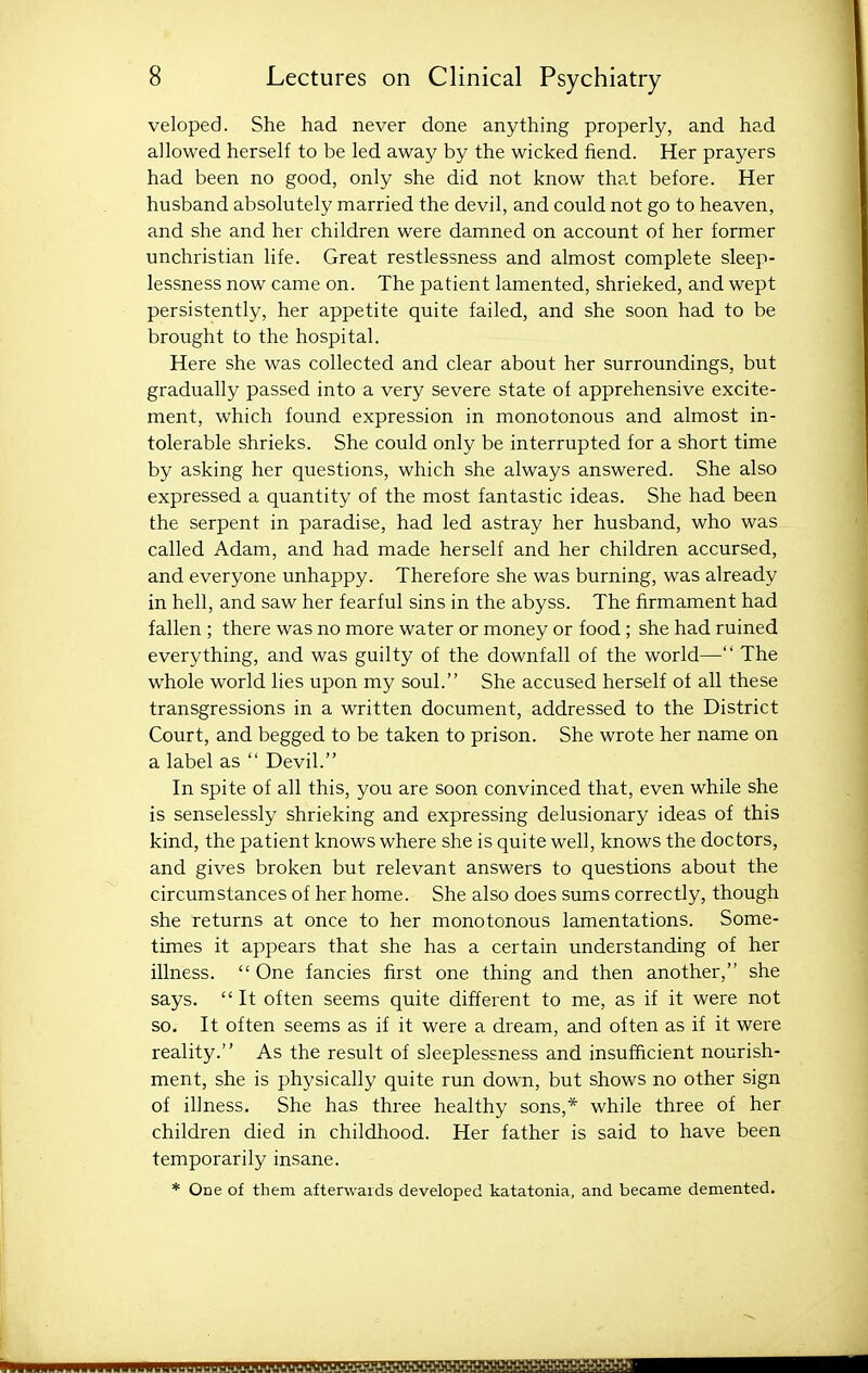 veloped. She had never done anything properly, and had allowed herself to be led away by the wicked fiend. Her prayers had been no good, only she did not know that before. Her husband absolutely married the devil, and could not go to heaven, and she and her children were damned on account of her former unchristian life. Great restlessness and almost complete sleep- lessness now came on. The patient lamented, shrieked, and wept persistently, her appetite quite failed, and she soon had to be brought to the hospital. Here she was collected and clear about her surroundings, but gradually passed into a very severe state of apprehensive excite- ment, which found expression in monotonous and almost in- tolerable shrieks. She could only be interrupted for a short time by asking her questions, which she always answered. She also expressed a quantity of the most fantastic ideas. She had been the serpent in paradise, had led astray her husband, who was called Adam, and had made herself and her children accursed, and everyone unhappy. Therefore she was burning, was already in hell, and saw her fearful sins in the abyss. The firmament had fallen ; there was no more water or money or food ; she had ruined everything, and was guilty of the downfall of the world— The whole world lies upon my soul. She accused herself of all these transgressions in a written document, addressed to the District Court, and begged to be taken to prison. She wrote her name on a label as  Devil. In spite of all this, you are soon convinced that, even while she is senselessly shrieking and expressing delusionary ideas of this kind, the patient knows where she is quite well, knows the doctors, and gives broken but relevant answers to questions about the circumstances of her home. She also does sums correctly, though she returns at once to her monotonous lamentations. Some- times it appears that she has a certain understanding of her illness.  One fancies first one thing and then another, she says. It often seems quite different to me, as if it were not so. It often seems as if it were a dream, and often as if it were reality. As the result of sleeplessness and insufficient nourish- ment, she is physically quite run down, but shows no other sign of illness. She has three healthy sons,* while three of her children died in childhood. Her father is said to have been temporarily insane. * One of them afterwards developed katatonia, and became demented.