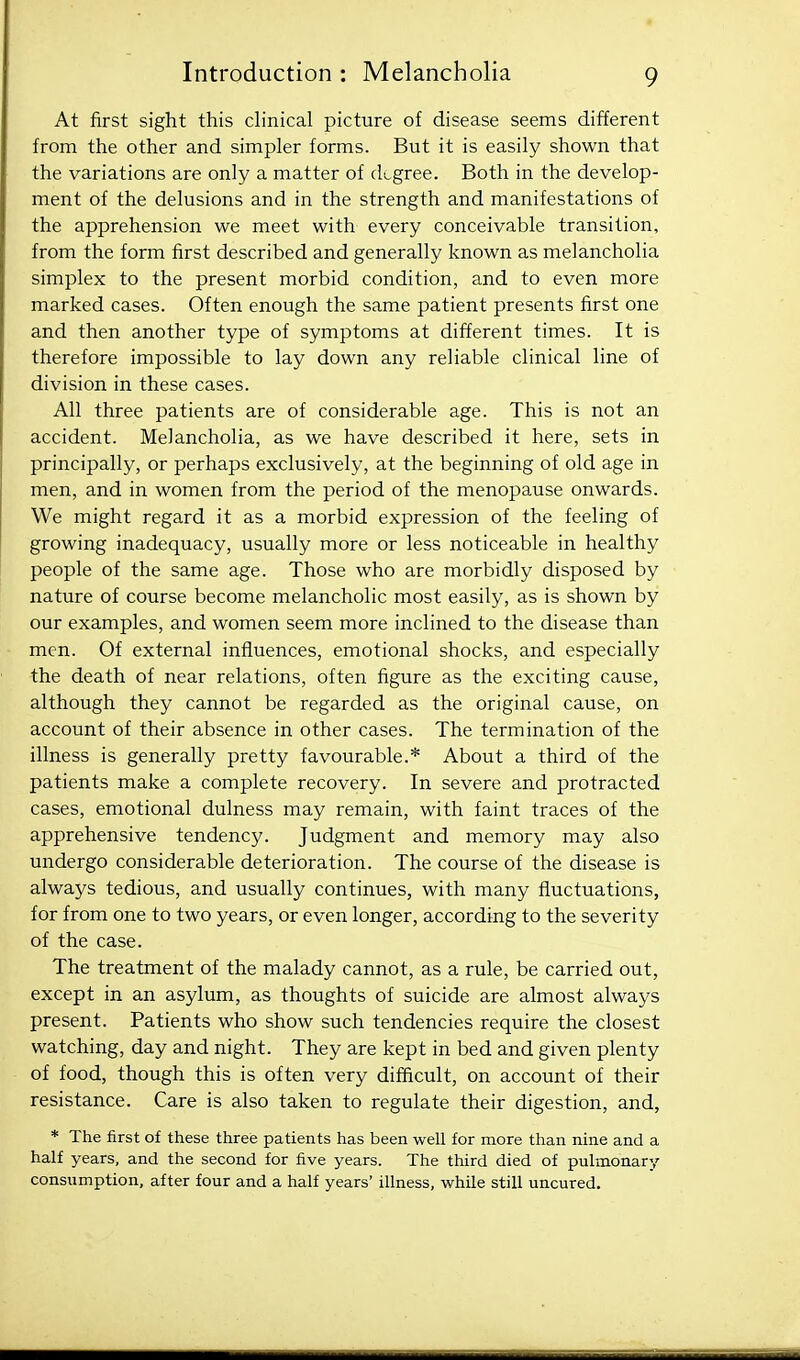 At first sight this clinical picture of disease seems different from the other and simpler forms. But it is easily shown that the variations are only a matter of degree. Both in the develop- ment of the delusions and in the strength and manifestations of the apprehension we meet with every conceivable transition, from the form first described and generally known as melancholia simplex to the present morbid condition, and to even more marked cases. Often enough the same patient presents first one and then another type of symptoms at different times. It is therefore impossible to lay down any reliable clinical line of division in these cases. All three patients are of considerable age. This is not an accident. Melancholia, as we have described it here, sets in principally, or perhaps exclusively, at the beginning of old age in men, and in women from the period of the menopause onwards. We might regard it as a morbid expression of the feeling of growing inadequacy, usually more or less noticeable in healthy people of the same age. Those who are morbidly disposed by nature of course become melancholic most easily, as is shown by our examples, and women seem more inclined to the disease than men. Of external influences, emotional shocks, and especially the death of near relations, often figure as the exciting cause, although they cannot be regarded as the original cause, on account of their absence in other cases. The termination of the illness is generally pretty favourable.* About a third of the patients make a complete recovery. In severe and protracted cases, emotional dulness may remain, with faint traces of the apprehensive tendency. Judgment and memory may also undergo considerable deterioration. The course of the disease is always tedious, and usually continues, with many fluctuations, for from one to two years, or even longer, according to the severity of the case. The treatment of the malady cannot, as a rule, be carried out, except in an asylum, as thoughts of suicide are almost always present. Patients who show such tendencies require the closest watching, day and night. They are kept in bed and given plenty of food, though this is often very difficult, on account of their resistance. Care is also taken to regulate their digestion, and, * The first of these three patients has been well for more than nine and a half years, and the second for five years. The third died of pulmonarv consumption, after four and a half years' illness, while still uncured.
