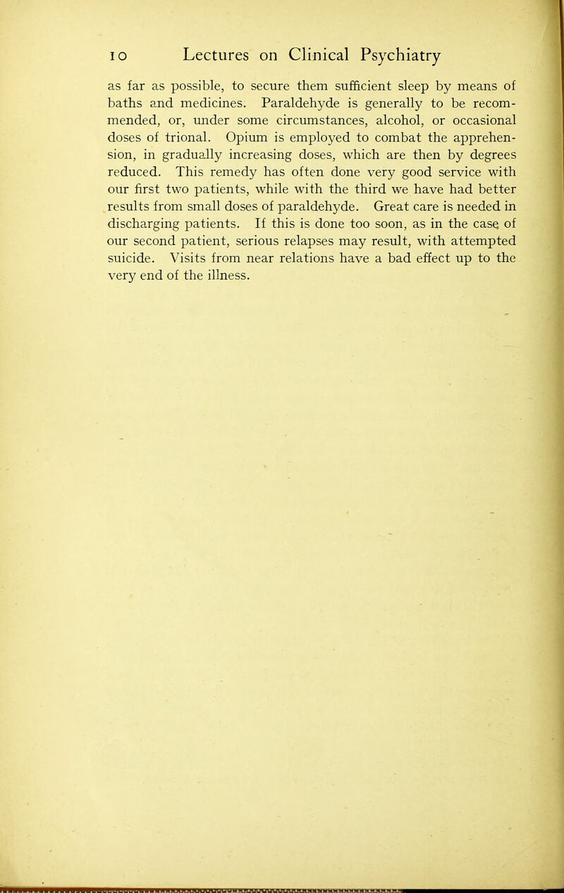 as far as possible, to secure them sufficient sleep by means of baths and medicines. Paraldehyde is generally to be recom- mended, or, under some circumstances, alcohol, or occasional doses of trional. Opium is employed to combat the apprehen- sion, in gradually increasing doses, which are then by degrees reduced. This remedy has often done very good service with our first two patients, while with the third we have had better results from small doses of paraldehyde. Great care is needed in discharging patients. If this is done too soon, as in the case of our second patient, serious relapses may result, with attempted suicide. Visits from near relations have a bad effect up to the very end of the illness. lluuuuuiuuuuuuuuyHJirjinnnnnFuwuuuMHMMH^^