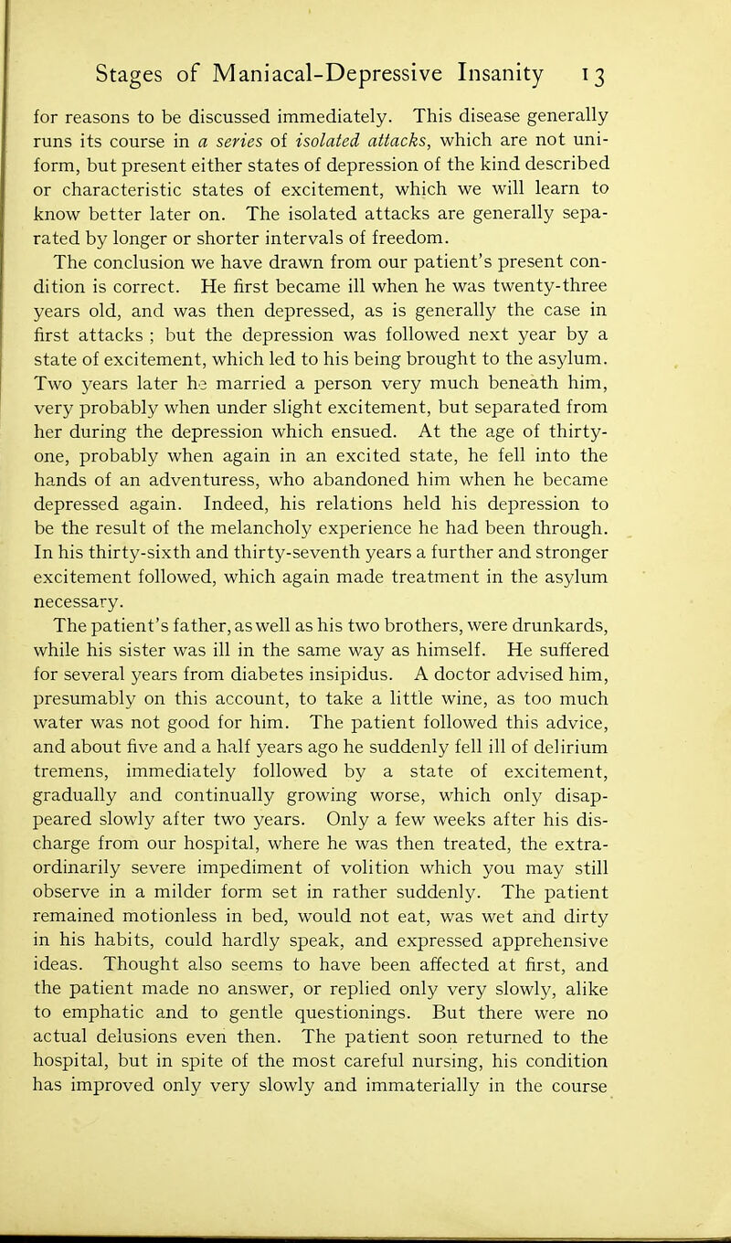 for reasons to be discussed immediately. This disease generally runs its course in a series of isolated attacks, which are not uni- form, but present either states of depression of the kind described or characteristic states of excitement, which we will learn to know better later on. The isolated attacks are generally sepa- rated by longer or shorter intervals of freedom. The conclusion we have drawn from our patient's present con- dition is correct. He first became ill when he was twenty-three years old, and was then depressed, as is generally the case in first attacks ; but the depression was followed next year by a state of excitement, which led to his being brought to the asylum. Two years later he married a person very much beneath him, very probably when under slight excitement, but separated from her during the depression which ensued. At the age of thirty- one, probably when again in an excited state, he fell into the hands of an adventuress, who abandoned him when he became depressed again. Indeed, his relations held his depression to be the result of the melancholy experience he had been through. In his thirty-sixth and thirty-seventh years a further and stronger excitement followed, which again made treatment in the asylum necessary. The patient's father, as well as his two brothers, were drunkards, while his sister was ill in the same way as himself. He suffered for several years from diabetes insipidus. A doctor advised him, presumably on this account, to take a little wine, as too much water was not good for him. The patient followed this advice, and about five and a half years ago he suddenly fell ill of delirium tremens, immediately followed by a state of excitement, gradually and continually growing worse, which only disap- peared slowly after two years. Only a few weeks after his dis- charge from our hospital, where he was then treated, the extra- ordinarily severe impediment of volition which you may still observe in a milder form set in rather suddenly. The patient remained motionless in bed, would not eat, was wet and dirty in his habits, could hardly speak, and expressed apprehensive ideas. Thought also seems to have been affected at first, and the patient made no answer, or replied only very slowly, alike to emphatic and to gentle questionings. But there were no actual delusions even then. The patient soon returned to the hospital, but in spite of the most careful nursing, his condition has improved only very slowly and immaterially in the course