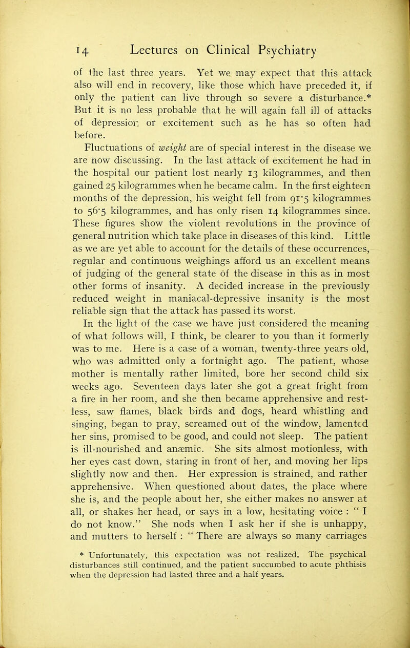 of the last three years. Yet we may expect that this attack also will end in recovery, like those which have preceded it, if only the patient can live through so severe a disturbance.* But it is no less probable that he will again fall ill of attacks of depression or excitement such as he has so often had before. Fluctuations of weight are of special interest in the disease we are now discussing. In the last attack of excitement he had in the hospital our patient lost nearly 13 kilogrammes, and then gained 25 kilogrammes when he became calm. In the first eighteen months of the depression, his weight fell from 9i5 kilogrammes to 56'5 kilogrammes, and has only risen 14 kilogrammes since. These figures show the violent revolutions in the province of general nutrition which take place in diseases of this kind. Little as we are yet able to account for the details of these occurrences, regular and continuous weighings afford us an excellent means of judging of the general state of the disease in this as in most other forms of insanity. A decided increase in the previously reduced weight in maniacal-depressive insanity is the most reliable sign that the attack has passed its worst. In the light of the case we have just considered the meaning of what follows will, I think, be clearer to you than it formerly was to me. Here is a case of a woman, twenty-three years old, who was admitted only a fortnight ago. The patient, whose mother is mentally rather limited, bore her second child six weeks ago. Seventeen days later she got a great fright from a fire in her room, and she then became apprehensive and rest- less, saw flames, black birds and dogs, heard whistling and singing, began to pray, screamed out of the window, lamented her sins, promised to be good, and could not sleep. The patient is ill-nourished and anaemic. She sits almost motionless, with her eyes cast down, staring in front of her, and moving her lips slightly now and then. Her expression is strained, and rather apprehensive. When questioned about dates, the place where she is, and the people about her, she either makes no answer at all, or shakes her head, or says in a low, hesitating voice :  I do not know. She nods when I ask her if she is unhappy, and mutters to herself :  There are always so many carriages * Unfortunately, this expectation was not realized. The psychical disturbances still continued, and the patient succumbed to acute phthisis when the depression had lasted three and a half years.