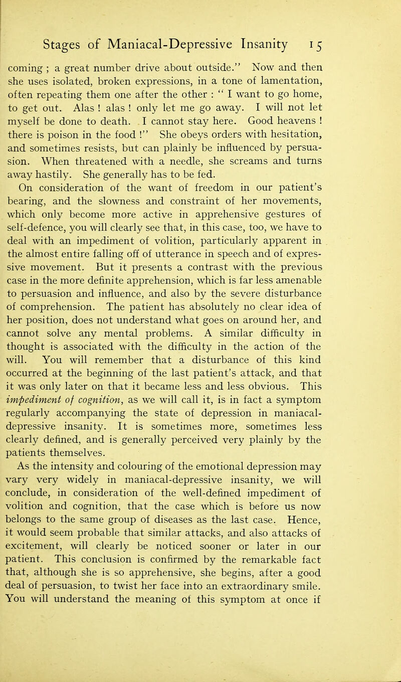 coming ; a great number drive about outside. Now and then she uses isolated, broken expressions, in a tone of lamentation, often repeating them one after the other :  I want to go home, to get out. Alas ! alas ! only let me go away. I will not let myself be done to death. I cannot stay here. Good heavens ! there is poison in the food ! She obeys orders with hesitation, and sometimes resists, but can plainly be influenced by persua- sion. When threatened with a needle, she screams and turns away hastily. She generally has to be fed. On consideration of the want of freedom in our patient's bearing, and the slowness and constraint of her movements, which only become more active in apprehensive gestures of self-defence, you will clearly see that, in this case, too, we have to deal with an impediment of volition, particularly apparent in the almost entire falling off of utterance in speech and of expres- sive movement. But it presents a contrast with the previous case in the more definite apprehension, which is far less amenable to persuasion and influence, and also by the severe disturbance of comprehension. The patient has absolutely no clear idea of her position, does not understand what goes on around her, and cannot solve any mental problems. A similar difficulty in thought is associated with the difficulty in the action of the will. You will remember that a disturbance of this kind occurred at the beginning of the last patient's attack, and that it was only later on that it became less and less obvious. This impediment of cogniticni, as we will call it, is in fact a symptom regularly accompanying the state of depression in maniacal- depressive insanity. It is sometimes more, sometimes less clearly defined, and is generally perceived very plainly by the patients themselves. As the intensity and colouring of the emotional depression may vary very widely in maniacal-depressive insanity, we will conclude, in consideration of the well-defined impediment of volition and cognition, that the case which is before us now belongs to the same group of diseases as the last case. Hence, it would seem probable that similar attacks, and also attacks of excitement, will clearly be noticed sooner or later in our patient. This conclusion is confirmed by the remarkable fact that, although she is so apprehensive, she begins, after a good deal of persuasion, to twist her face into an extraordinary smile. You will understand the meaning of this symptom at once if